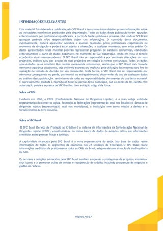 Página 17 de 17
INFORMAÇÕES RELEVANTES
Este material foi elaborado e publicado pelo SPC Brasil e tem como único objetivo prover informações sobre
os indicadores econômicos produzidos pela Organização. Todos os dados desta publicação foram apurados
criteriosamente por profissionais qualificados, a partir de fontes públicas e privadas, não tendo o SPC Brasil
qualquer gerência e/ou responsabilidade sobre tais informações. O conteúdo deste documento,
eventualmente, poderá apresentar opiniões e análises realizadas pelos profissionais responsáveis no
momento da divulgação e poderá estar sujeito a alterações, a qualquer momento, sem aviso prévio. Os
dados apresentados neste material poderão representar projeções de variáveis econômicas, elaboradas
criteriosamente a partir de dados disponíveis no momento de sua elaboração, tendo em vista o cenário
econômico atual macroeconômico. O SPC Brasil não se responsabiliza por eventuais alterações em suas
projeções, análises e/ou por desvios de suas projeções em relação às fontes consultadas. Todos os dados
apresentados nesse relatório têm caráter meramente informativo, sendo que o SPC Brasil não concede
nenhuma segurança ou garantia, seja de forma expressa ou implícita, pela utilização dos mesmos para fins de
avaliação ou tomada de decisão por seu consulente. Desta forma, o SPC Brasil não se responsabiliza por
nenhuma consequência ou perda, patrimonial ou extrapatrimonial, decorrentes do uso de quaisquer dados
ou análises desta publicação, sendo isento de todas as responsabilidades decorrentes do uso deste material.
É expressamente proibida a reprodução total ou parcial desta publicação, sob as penas da lei, exceto com
autorização prévia e expressa do SPC Brasil ou com a citação integral da fonte.
Sobre a CNDL
Fundada em 1960, a CNDL (Confederação Nacional de Dirigentes Lojistas), é a mais antiga entidade
representativa do comércio lojista. Reunindo as federações (representação local nos Estados) e câmaras de
dirigentes lojistas (representação local nos municípios), a instituição tem como missão a defesa e o
fortalecimento da livre iniciativa.
Sobre o SPC Brasil
O SPC Brasil (Serviço de Proteção ao Crédito) é o sistema de informações da Confederação Nacional de
Dirigentes Lojistas (CNDL), constituindo-se no maior banco de dados da América Latina em informações
creditícias sobre pessoas físicas e jurídicas.
A capilaridade alcançada pelo SPC Brasil é a mais representativa do setor. Sua base de dados reúne
informações de todos os segmentos da economia nas 27 unidades da Federação. O SPC Brasil reúne
informações creditícias de praticamente todos os CPFs do Brasil, estejam eles em situação de inadimplência
ou não.
Os serviços e soluções oferecidos pelo SPC Brasil auxiliam empresas a proteger-se de prejuízos, maximizar
seus lucros e a promover ações de vendas e recuperação de crédito, incluindo prospecção de negócios e
gestão de carteira.
 