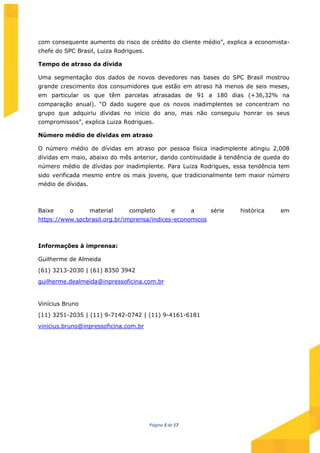 Página 3 de 17
com consequente aumento do risco de crédito do cliente médio”, explica a economista-
chefe do SPC Brasil, Luiza Rodrigues.
Tempo de atraso da dívida
Uma segmentação dos dados de novos devedores nas bases do SPC Brasil mostrou
grande crescimento dos consumidores que estão em atraso há menos de seis meses,
em particular os que têm parcelas atrasadas de 91 a 180 dias (+36,32% na
comparação anual). “O dado sugere que os novos inadimplentes se concentram no
grupo que adquiriu dívidas no início do ano, mas não conseguiu honrar os seus
compromissos”, explica Luiza Rodrigues.
Número médio de dívidas em atraso
O número médio de dívidas em atraso por pessoa física inadimplente atingiu 2,008
dívidas em maio, abaixo do mês anterior, dando continuidade à tendência de queda do
número médio de dívidas por inadimplente. Para Luiza Rodrigues, essa tendência tem
sido verificada mesmo entre os mais jovens, que tradicionalmente tem maior número
médio de dívidas.
Baixe o material completo e a série histórica em
https://www.spcbrasil.org.br/imprensa/indices-economicos
Informações à imprensa:
Guilherme de Almeida
(61) 3213-2030 | (61) 8350 3942
guilherme.dealmeida@inpressoficina.com.br
Vinícius Bruno
(11) 3251-2035 | (11) 9-7142-0742 | (11) 9-4161-6181
vinicius.bruno@inpressoficina.com.br
 