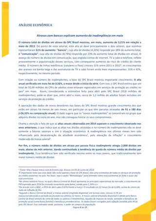 Página 4 de 17
ANÁLISE ECONÔMICA
Atrasos com bancos explicam aumento da inadimplência em maio
O número total de dívidas em atraso do SPC Brasil mostrou, em maio, aumento de 5,21% em relação a
maio de 2013. Do ponto de vista setorial, esta alta se deve principalmente a dois setores, que sozinhos
representaram 61% do aumento: "bancos", cuja alta de dívidas (4,32%) responde por 38% do aumento total,
e "comunicação", cuja alta de dívidas (8,74%) responde por 23% do aumento total de dívidas em atraso. O
avanço do número de dívidas em comunicação, que engloba contas de internet, TV a cabo e telefone, reflete
provavelmente a popularização desses serviços, com consequente aumento do risco de crédito do cliente
médio. O número de linhas telefônicas (celulares e fixas) cresceu 11% entre 2011 e 20131; os crescimentos
dos acessos via banda larga e das assinaturas de TV a cabo foram ainda mais impressionantes: 31% e 42%,
respectivamente, no mesmo período.
Com relação ao número de inadimplentes, a base do SPC Brasil mostrou importante crescimento. A alta
anual verificada em maio foi de 9,56%, a maior desde o início da série. Com isso, o SPC Brasil estima que um
total de 55,04 milhões de CPFs de adultos vivos estavam registrados em serviços de proteção ao crédito no
país2 em maio. Assim, considerando a estimativa feita para abril pelo SPC Brasil (53,8 milhões de
inadimplentes), pode-se dizer que, entre abril e maio, cerca de 1,2 milhão de adultos foram incluídos em
serviços de proteção ao crédito.
A apuração dos dados de novos devedores nas bases do SPC Brasil mostrou grande crescimento dos que
estão em atraso há menos de seis meses, em particular os que têm parcelas atrasadas de 91 a 180 dias
(+36,32% na comparação anual). O dado sugere que os “novos inadimplentes” se concentram no grupo que
adquiriu dívidas no início do ano, mas não conseguiu honrar os seus compromissos.
Chama a atenção o fato de que as altas anuais observadas em 2014 superam o crescimento observado nos
anos anteriores, o que indica que as altas nas dívidas atrasadas e no número de inadimplentes não se deve
somente a fatores sazonais e sim à situação econômica. A inadimplência nos últimos meses tem sido
influenciada pela desaceleração da atividade econômica3
, pela elevação da inflação4
e crescimento
moderado da massa salarial5
.
Por fim, o número médio de dívidas em atraso por pessoa física inadimplente atingiu 2,008 dívidas em
maio, abaixo do mês anterior, dando continuidade à tendência de queda do número médio de dívidas por
inadimplente. Essa tendência tem sido verificada mesmo entre os mais jovens, que tradicionalmente tem
maior número médio de dívidas.
1 Fonte: http://www.teleco.com.br/estatis.asp. Acesso em 05 de junho de 2014.
2É importante notar que esse dado não inclui apenas a base do SPC Brasil, mas uma estimativa de todos os serviços de proteção
ao crédito existentes no país. Por favor, veja a seção “Metodologia” para entender como essa estimativa foi feita e quais são
suas premissas.
3No último relatório Focus, no qual o Banco Central do Brasil apresenta as principais expectativas do mercado, o crescimento do
PIB esperado para 2014 foi revisado novamente para baixo, caindo para 1,50% a.a.
4De acordo com o IBGE, o IPCA de abril subiu 0,67% frente a março. O resultado em 12 meses foi de 6,28%, acima do centro da
meta de inflação (4,5%).
5Segundo o Banco Central do Brasil, a massa salarial ampliada disponível, em termos reais, cresceu 3,1% em
março,considerando a variação acumulada nos últimos 12 meses. A massa salarial ampliada disponível é obtida pelo Banco
Central do Brasil através da soma de todos os salários e rendimentos, líquidos de imposto de renda, somados a benefícios de
proteção social (como bolsa família) e benefícios previdenciários. Os dados foram corrigidos pela inflação (medida pelo IPCA)
pelo SPC Brasil. Esse indicador mede, portanto, o poder de compra da população.
 