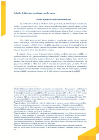 11
Indicador 4: Número de consultas para vendas a prazo
Vendas a prazo desaceleram em fevereiro
De acordo com os dados do SPC Brasil, houve queda de 0,27% do número de consultas para
vendas a prazo em fevereiro, em relação a janeiro. A redução observada no segundo mês do ano pode
ser parcialmente explicada por fatores sazonais. No entanto, a redução de fevereiro de 2014 frente a
janeiro de 2014 foi consideravelmente menos acentuada do que a queda verificada no mesmo período
do ano passado (-4,07%), porque no ano passado, ao contrário deste ano, o Carnaval ocorreu em
fevereiro e prejudicou as vendas.
Com relação ao mesmo mês do ano passado, as consultas para vendas a prazo cresceram
0,69%. Essa variação, ainda que positiva, representou forte desaceleração do indicador, que havia
registrado avanço de 11,23% em fevereiro de 2013, segundo a mesma base de comparação anual. Em
outras palavras, as vendas a prazo continuaram crescendo, porém em intensidade menor. O avanço
anual de fevereiro foi o mais baixo dos últimos 6 meses.
O resultado reforça o cenário de desaceleração da atividade econômica observada em 2013 e nos
primeiros meses de 2014, período marcado por alta dos juros2
, queda da confiança do consumidor e
do comércio3
, pelo crescimento moderado do crédito4
e pela desaceleração da massa salarial5
. Tais
variáveis, que tem forte impacto sobre consumo, sugerem que o crescimento das vendas está um
pouco mais alinhado ao ritmo mais lento de expansão da economia como um todo6
. O menor
crescimento das consultas para vendas a prazo veio em linha com a tendência de desaceleração
apontada pelo indicador de vendas no varejo do IBGE, que mede, além das vendas a prazo, as vendas
a vista: em 2013, esse indicador mostrou alta de 4,3%, menor crescimento anual desde 2003.
2
No dia 26/02, o Banco Central do Brasil anunciou novo aumento da taxa Selic, que passou a 10,75% ao ano.
O aumento correspondeu à oitava alta consecutiva. O processo de aumento foi iniciado em abril de 2013.
3
Índice de Confiança do Comércio (ICOM) da FGV apresentou queda de -3,9% em fevereiro de 2014 contra o
mesmo mês do ano anterior. Em fevereiro de 2013, seguindo a mesma lógica de comparação, a queda
havia sido de -0,2%. Já o Índice de Confiança do Consumidor (ICC), também divulgado pela FGV, caiu -7,7%
em fevereiro de 2014 em comparação ao mesmo mês de 2013. Em fevereiro do ano passado, a variação
anual do ICC havia sido de -3,0%.
4
Segundo o Banco Central do Brasil, o saldo de crédito total da economia avançou 8,8% em janeiro de 2014
frente ao mesmo mês do ano anterior, em termos reais (descontada a inflação). Em janeiro de 2013, o
aumento havia sido de 9,6%, seguindo a mesma lógica de comparação anual. O crescimento do primeiro
mês de 2014 foi impulsionado pela aceleração do crédito direcionado, visto que a modalidade de crédito
com recursos livres manteve seu ritmo de crescimento.
5
Segundo o Banco Central do Brasil, a massa salarial ampliada disponível cresceu 2,9% em termos reais nos
últimos 12 meses. Nessa base de comparação, foi o menor crescimento da série histórica. A massa salarial
ampliada disponível é obtida pelo Banco Central do Brasil através da soma de todos os salários e
rendimentos, líquidos de imposto de renda, somados a benefícios de proteção social (como bolsa família) e
benefícios previdenciários. Os dados foram corrigidos pela inflação (medida pelo IPCA) pelo SPC Brasil. Esse
indicador mede, portanto, o poder de compra da população.
6
No último relatório Focus, no qual o Banco Central do Brasil apresenta as principais expectativas do
mercado, o crescimento do PIB esperado para 2014 foi revisado novamente para baixo, caindo para 1,68%
a.a.
 