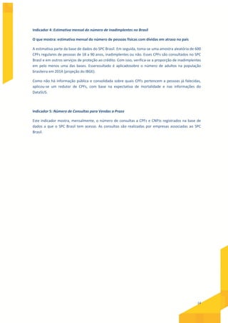 14
Indicador 4: Estimativa mensal do número de inadimplentes no Brasil
O que mostra: estimativa mensal do número de pessoas físicas com dívidas em atraso no país
A estimativa parte da base de dados do SPC Brasil. Em seguida, toma-se uma amostra aleatória de 600
CPFs regulares de pessoas de 18 a 90 anos, inadimplentes ou não. Esses CPFs são consultados no SPC
Brasil e em outros serviços de proteção ao crédito. Com isso, verifica-se a proporção de inadimplentes
em pelo menos uma das bases. Esseresultado é aplicadosobre o número de adultos na população
brasileira em 2014 (projeção do IBGE).
Como não há informação pública e consolidada sobre quais CPFs pertencem a pessoas já falecidas,
aplicou-se um redutor de CPFs, com base na expectativa de mortalidade e nas informações do
DataSUS.
Indicador 5: Número de Consultas para Vendas a Prazo
Este indicador mostra, mensalmente, o número de consultas a CPFs e CNPJs registrados na base de
dados a que o SPC Brasil tem acesso. As consultas são realizadas por empresas associadas ao SPC
Brasil.
 
