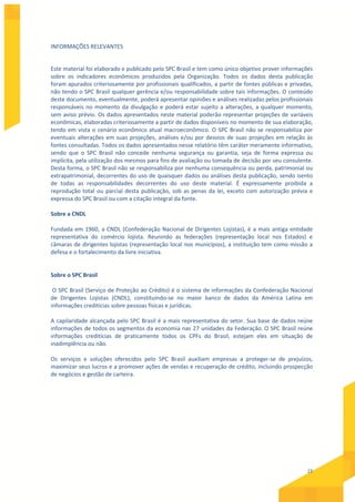 15
INFORMAÇÕES RELEVANTES
Este material foi elaborado e publicado pelo SPC Brasil e tem como único objetivo prover informações
sobre os indicadores econômicos produzidos pela Organização. Todos os dados desta publicação
foram apurados criteriosamente por profissionais qualificados, a partir de fontes públicas e privadas,
não tendo o SPC Brasil qualquer gerência e/ou responsabilidade sobre tais informações. O conteúdo
deste documento, eventualmente, poderá apresentar opiniões e análises realizadas pelos profissionais
responsáveis no momento da divulgação e poderá estar sujeito a alterações, a qualquer momento,
sem aviso prévio. Os dados apresentados neste material poderão representar projeções de variáveis
econômicas, elaboradas criteriosamente a partir de dados disponíveis no momento de sua elaboração,
tendo em vista o cenário econômico atual macroeconômico. O SPC Brasil não se responsabiliza por
eventuais alterações em suas projeções, análises e/ou por desvios de suas projeções em relação às
fontes consultadas. Todos os dados apresentados nesse relatório têm caráter meramente informativo,
sendo que o SPC Brasil não concede nenhuma segurança ou garantia, seja de forma expressa ou
implícita, pela utilização dos mesmos para fins de avaliação ou tomada de decisão por seu consulente.
Desta forma, o SPC Brasil não se responsabiliza por nenhuma consequência ou perda, patrimonial ou
extrapatrimonial, decorrentes do uso de quaisquer dados ou análises desta publicação, sendo isento
de todas as responsabilidades decorrentes do uso deste material. É expressamente proibida a
reprodução total ou parcial desta publicação, sob as penas da lei, exceto com autorização prévia e
expressa do SPC Brasil ou com a citação integral da fonte.
Sobre a CNDL
Fundada em 1960, a CNDL (Confederação Nacional de Dirigentes Lojistas), é a mais antiga entidade
representativa do comércio lojista. Reunindo as federações (representação local nos Estados) e
câmaras de dirigentes lojistas (representação local nos municípios), a instituição tem como missão a
defesa e o fortalecimento da livre iniciativa.
Sobre o SPC Brasil
O SPC Brasil (Serviço de Proteção ao Crédito) é o sistema de informações da Confederação Nacional
de Dirigentes Lojistas (CNDL), constituindo-se no maior banco de dados da América Latina em
informações creditícias sobre pessoas físicas e jurídicas.
A capilaridade alcançada pelo SPC Brasil é a mais representativa do setor. Sua base de dados reúne
informações de todos os segmentos da economia nas 27 unidades da Federação. O SPC Brasil reúne
informações creditícias de praticamente todos os CPFs do Brasil, estejam eles em situação de
inadimplência ou não.
Os serviços e soluções oferecidos pelo SPC Brasil auxiliam empresas a proteger-se de prejuízos,
maximizar seus lucros e a promover ações de vendas e recuperação de crédito, incluindo prospecção
de negócios e gestão de carteira.
 