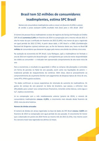2
Brasil tem 52 milhões de consumidores
inadimplentes, estima SPC Brasil
Número de consumidores inadimplentes volta a crescer em fevereiro (5,54%) e volume
de vendas a prazo avançam 0,69%, resultado mais fraco para o mês desde 2012
O número de pessoas físicas inadimplentes na base de registros do Serviço de Proteção ao Crédito
(SPC Brasil) aumentou 5,54% em fevereiro de 2014 na comparação com o mesmo mês de 2013. A
alta foi maior do que a verificada em fevereiro de 2013 (5,34%), mas menor do que a registrada
em igual período de 2012 (7,74%). A partir desse dado, o SPC Brasil e a CNDL (Confederação
Nacional de Dirigentes Lojistas) estimam que, ao fim de fevereiro deste ano, havia no Brasil 52
milhões de consumidores que deixaram de pagar pelo menos uma dívida nos últimos cinco anos.
Na avaliação da economista do SPC Brasil, Luiza Rodrigues, após a inadimplência ter fechado o
ano de 2013 em trajetória de desaceleração – principalmente por conta da menor disponibilidade
de crédito ao consumidor – o indicador tem apresentado comportamento de alta neste início de
ano.
Para a economista, o resultado era aguardado e reflete as compras não planejadas e contraídas
em forma de parcelas no Natal do ano passado, assim como nas liquidações de janeiro —
tradicional período de reaquecimento do comércio. Além disso, deve-se provavelmente ao
comprometimento do orçamento familiar com pagamentos de despesas típicas de início de ano,
como IPTU, IPVA e gastos escolares.
“Os dados confirmam as nossas expectativas de retomada do aumento da inadimplência. Os
gastos de começo de ano pesaram no bolso do brasileiro, que passou a enfrentar mais
dificuldades para cumprir seus compromissos financeiros, incluindo contas básicas, como água e
luz”, explica a economista.
Já na comparação com o mês imediatamente anterior (janeiro de 2014), o número de
consumidores inadimplentes cresceu +1,95%, o crescimento mais elevado desde fevereiro de
2010, início da série histórica.
Número de dívidas atrasadas
O número de dívidas em atraso registradas na base de dados do SPC Brasil cresceu +3,02% em
fevereiro de 2014 na comparação com igual período do ano passado. O crescimento foi menor
que o observado em janeiro de 2014 frente ao mesmo mês de 2013 (3,15%), mas mesmo assim
foi a terceira maior taxa registrada nos últimos 12 meses.
 