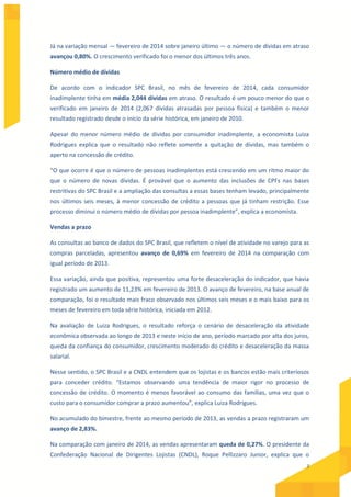 3
Já na variação mensal — fevereiro de 2014 sobre janeiro último — o número de dívidas em atraso
avançou 0,80%. O crescimento verificado foi o menor dos últimos três anos.
Número médio de dívidas
De acordo com o indicador SPC Brasil, no mês de fevereiro de 2014, cada consumidor
inadimplente tinha em média 2,044 dívidas em atraso. O resultado é um pouco menor do que o
verificado em janeiro de 2014 (2,067 dívidas atrasadas por pessoa física) e também o menor
resultado registrado desde o início da série histórica, em janeiro de 2010.
Apesar do menor número médio de dívidas por consumidor inadimplente, a economista Luiza
Rodrigues explica que o resultado não reflete somente a quitação de dívidas, mas também o
aperto na concessão de crédito.
“O que ocorre é que o número de pessoas inadimplentes está crescendo em um ritmo maior do
que o número de novas dívidas. É provável que o aumento das inclusões de CPFs nas bases
restritivas do SPC Brasil e a ampliação das consultas a essas bases tenham levado, principalmente
nos últimos seis meses, à menor concessão de crédito a pessoas que já tinham restrição. Esse
processo diminui o número médio de dívidas por pessoa inadimplente”, explica a economista.
Vendas a prazo
As consultas ao banco de dados do SPC Brasil, que refletem o nível de atividade no varejo para as
compras parceladas, apresentou avanço de 0,69% em fevereiro de 2014 na comparação com
igual período de 2013.
Essa variação, ainda que positiva, representou uma forte desaceleração do indicador, que havia
registrado um aumento de 11,23% em fevereiro de 2013. O avanço de fevereiro, na base anual de
comparação, foi o resultado mais fraco observado nos últimos seis meses e o mais baixo para os
meses de fevereiro em toda série histórica, iniciada em 2012.
Na avaliação de Luiza Rodrigues, o resultado reforça o cenário de desaceleração da atividade
econômica observada ao longo de 2013 e neste início de ano, período marcado por alta dos juros,
queda da confiança do consumidor, crescimento moderado do crédito e desaceleração da massa
salarial.
Nesse sentido, o SPC Brasil e a CNDL entendem que os lojistas e os bancos estão mais criteriosos
para conceder crédito. “Estamos observando uma tendência de maior rigor no processo de
concessão de crédito. O momento é menos favorável ao consumo das famílias, uma vez que o
custo para o consumidor comprar a prazo aumentou”, explica Luiza Rodrigues.
No acumulado do bimestre, frente ao mesmo período de 2013, as vendas a prazo registraram um
avanço de 2,83%.
Na comparação com janeiro de 2014, as vendas apresentaram queda de 0,27%. O presidente da
Confederação Nacional de Dirigentes Lojistas (CNDL), Roque Pellizzaro Junior, explica que o
 