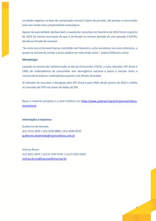 4
resultado negativo na base de comparação mensal é típico do período, até porque o consumidor
está com renda mais comprometida nesta época.
Apesar da sazonalidade desfavorável, a queda das consultas em fevereiro de 2014 frente a janeiro
de 2014 foi menos acentuada do que a verificada no mesmo período do ano passado (-4,07%),
devido ao feriado de carnaval.
“Se neste ano o Carnaval tivesse coincidido com fevereiro, como aconteceu nos anos anteriores, a
queda no volume de vendas a prazo poderia ter sido ainda maior”, explica Pellizzaro Junior.
Metodologia
Lançado na semana de comemoração ao Dia do Consumidor (15/3), o novo indicador SPC Brasil e
CNDL de inadimplência do consumidor tem abrangência nacional e passa a calcular tanto o
número de brasileiros inadimplentes quanto o de dívidas atrasadas.
O indicador de consultas é divulgado pelo SPC Brasil e pela CNDL desde janeiro de 2012 e reflete
as consultas de CPFs nas bases de dados do SPC.
Baixe o material completo e a série histórica em https://www.spcbrasil.org.br/imprensa/indices-
economicos
Informações à imprensa:
Guilherme de Almeida
(61) 3213-2030 | (61) 9536 9800 | (61) 3049-9550
guilherme.dealmeida@inpressoficina.com.br
Vinícius Bruno
(11) 3251-2035 | (11) 9-7142-0742 | (11) 9-4161-6181
vinicius.bruno@inpressoficina.com.br
 