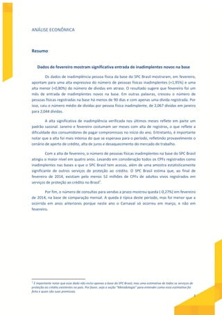 5
ANÁLISE ECONÔMICA
Resumo
Dados de fevereiro mostram significativa entrada de inadimplentes novos na base
Os dados de inadimplência pessoa física da base do SPC Brasil mostraram, em fevereiro,
apontam para uma alta expressiva do número de pessoas físicas inadimplentes (+1,95%) e uma
alta menor (+0,80%) do número de dívidas em atraso. O resultado sugere que fevereiro foi um
mês de entrada de inadimplentes novos na base. Em outras palavras, cresceu o número de
pessoas físicas registradas na base há menos de 90 dias e com apenas uma dívida registrada. Por
isso, caiu o número médio de dívidas por pessoa física inadimplente, de 2,067 dívidas em janeiro
para 2,044 dívidas.
A alta significativa de inadimplência verificada nos últimos meses reflete em parte um
padrão sazonal. Janeiro e fevereiro costumam ser meses com alta de registros, o que reflete a
dificuldade dos consumidores de pagar compromissos no início do ano. Entretanto, é importante
notar que a alta foi mais intensa do que se esperava para o período, refletindo provavelmente o
cenário de aperto de crédito, alta de juros e desaquecimento do mercado de trabalho.
Com a alta de fevereiro, o número de pessoas físicas inadimplentes na base do SPC Brasil
atingiu o maior nível em quatro anos. Levando em consideração todos os CPFs registrados como
inadimplentes nas bases a que o SPC Brasil tem acesso, além de uma amostra estatisticamente
significante de outros serviços de proteção ao crédito. O SPC Brasil estima que, ao final de
fevereiro de 2014, existiam pelo menos 52 milhões de CPFs de adultos vivos registrados em
serviços de proteção ao crédito no Brasil1
.
Por fim, o número de consultas para vendas a prazo mostrou queda (-0,27%) em fevereiro
de 2014, na base de comparação mensal. A queda é típica deste período, mas foi menor que a
ocorrida em anos anteriores porque neste ano o Carnaval só ocorreu em março, e não em
fevereiro.
1
É importante notar que esse dado não inclui apenas a base do SPC Brasil, mas uma estimativa de todos os serviços de
proteção ao crédito existentes no país. Por favor, veja a seção “Metodologia” para entender como essa estimativa foi
feita e quais são suas premissas.
 