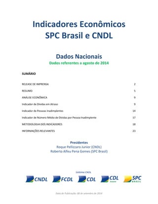 Data de Publicação: 08 de setembro de 2014 
Indicadores Econômicos 
SPC Brasil e CNDL 
Dados Nacionais 
Dados referentes a agosto de 2014 
SUMÁRIO 
RELEASE DE IMPRENSA 
2 
RESUMO 
5 
ANÁLISE ECONÔMICA 
9 
Indicador de Dívidas em Atraso 
9 
Indicador de Pessoas Inadimplentes 
14 
Indicador de Número Médio de Dívidas por Pessoa Inadimplente 
17 
METODOLOGIA DOS INDICADORES 
18 
INFORMAÇÕES RELEVANTES 
23 
Presidentes 
Roque Pellizzaro Junior (CNDL) 
Roberto Alfeu Pena Gomes (SPC Brasil) 
 