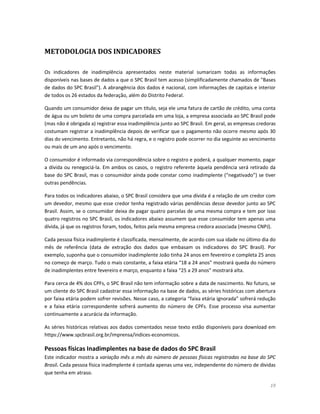 19 
METODOLOGIA DOS INDICADORES 
Os indicadores de inadimplência apresentados neste material sumarizam todas as informações disponíveis nas bases de dados a que o SPC Brasil tem acesso (simplificadamente chamados de "Bases de dados do SPC Brasil"). A abrangência dos dados é nacional, com informações de capitais e interior de todos os 26 estados da federação, além do Distrito Federal. 
Quando um consumidor deixa de pagar um título, seja ele uma fatura de cartão de crédito, uma conta de água ou um boleto de uma compra parcelada em uma loja, a empresa associada ao SPC Brasil pode (mas não é obrigada a) registrar essa inadimplência junto ao SPC Brasil. Em geral, as empresas credoras costumam registrar a inadimplência depois de verificar que o pagamento não ocorre mesmo após 30 dias do vencimento. Entretanto, não há regra, e o registro pode ocorrer no dia seguinte ao vencimento ou mais de um ano após o vencimento. 
O consumidor é informado via correspondência sobre o registro e poderá, a qualquer momento, pagar a dívida ou renegociá-la. Em ambos os casos, o registro referente àquela pendência será retirado da base do SPC Brasil, mas o consumidor ainda pode constar como inadimplente (“negativado”) se tiver outras pendências. 
Para todos os indicadores abaixo, o SPC Brasil considera que uma dívida é a relação de um credor com um devedor, mesmo que esse credor tenha registrado várias pendências desse devedor junto ao SPC Brasil. Assim, se o consumidor deixa de pagar quatro parcelas de uma mesma compra e tem por isso quatro registros no SPC Brasil, os indicadores abaixo assumem que esse consumidor tem apenas uma dívida, já que os registros foram, todos, feitos pela mesma empresa credora associada (mesmo CNPJ). 
Cada pessoa física inadimplente é classificada, mensalmente, de acordo com sua idade no último dia do mês de referência (data de extração dos dados que embasam os indicadores do SPC Brasil). Por exemplo, suponha que o consumidor inadimplente João tinha 24 anos em fevereiro e completa 25 anos no começo de março. Tudo o mais constante, a faixa etária “18 a 24 anos” mostrará queda do número de inadimplentes entre fevereiro e março, enquanto a faixa “25 a 29 anos” mostrará alta. 
Para cerca de 4% dos CPFs, o SPC Brasil não tem informação sobre a data de nascimento. No futuro, se um cliente do SPC Brasil cadastrar essa informação na base de dados, as séries históricas com abertura por faixa etária podem sofrer revisões. Nesse caso, a categoria “faixa etária ignorada” sofrerá redução e a faixa etária correspondente sofrerá aumento do número de CPFs. Esse processo visa aumentar continuamente a acurácia da informação. 
As séries históricas relativas aos dados comentados nesse texto estão disponíveis para download em https://www.spcbrasil.org.br/imprensa/indices-economicos. 
Pessoas físicas Inadimplentes na base de dados do SPC Brasil 
Este indicador mostra a variação mês a mês do número de pessoas físicas registradas na base do SPC Brasil. Cada pessoa física inadimplente é contada apenas uma vez, independente do número de dívidas que tenha em atraso.  