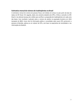 23 
Estimativa mensal do número de inadimplentes no Brasil 
A estimativa mensal do número de pessoas físicas com dívidas em atraso no país parte da base de dados do SPC Brasil. Em seguida, dada uma amostra aleatória de CPFs, é feita a consulta no SPC Brasil e nos demais bureaus de crédito para verificar a proporção de inadimplentes em cada uma das bases. Esse resultado é aplicado sobre o número de adultos na população brasileira em 2014 (projeção do IBGE). Como não há informação pública e consolidada sobre quais CPFs pertencem a pessoas já falecidas, aplicou-se um redutor de CPFs, com base na expectativa de mortalidade e nas informações do DataSUS. 
 
