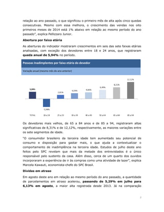 3 
relação ao ano passado, o que significou o primeiro mês de alta após cinco quedas consecutivas. Mesmo com essa melhora, o crescimento das vendas nos oito primeiros meses de 2014 está 1% abaixo em relação ao mesmo período do ano passado”, explica Pellizzaro Junior. 
Abertura por faixa etária 
As aberturas do indicador mostraram crescimentos em seis das sete faixas etárias analisadas, com exceção dos devedores entre 18 e 24 anos, que registraram queda anual de 5,94% no período. Pessoas Inadimplentes por faixa etária do devedor Variação anual (mesmo mês do ano anterior) 
Os devedores mais velhos, de 65 a 84 anos e de 85 a 94, registraram altas significativas de 8,31% e de 12,12%, respectivamente, as maiores variações entre os sete segmentos de idade. 
“O consumidor brasileiro da terceira idade tem aumentado seu potencial de consumo e disposição para gastar mais, o que ajuda a contextualizar o comportamento de inadimplência na terceira idade. Estudos de julho deste ano feitos pelo SPC revelam que mais da metade dos entrevistados é o único responsável pelo sustento da casa. Além disso, cerca de um quarto dos ouvidos incorporaram a experiência de ir às compras como uma atividade de lazer”, explica Marcela Kawauti, economista-chefe do SPC Brasil. 
Dívidas em atraso 
Em agosto deste ano em relação ao mesmo período do ano passado, a quantidade de parcelamentos em atraso acelerou, passando de 5,29% em julho para 6,13% em agosto, a maior alta registrada desde 2013. Já na comparação  
