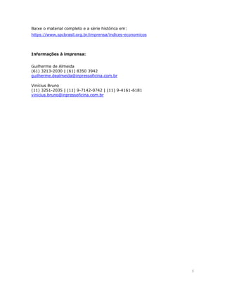 5 
Baixe o material completo e a série histórica em: https://www.spcbrasil.org.br/imprensa/indices-economicos 
Informações à imprensa: 
Guilherme de Almeida (61) 3213-2030 | (61) 8350 3942 guilherme.dealmeida@inpressoficina.com.br 
Vinícius Bruno (11) 3251-2035 | (11) 9-7142-0742 | (11) 9-4161-6181 vinicius.bruno@inpressoficina.com.br  