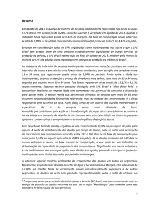 6 
Resumo 
Em agosto de 2014, o avanço do número de pessoas inadimplentes registradas nas bases as quais o SPC Brasil tem acesso foi de 0,28%, variação superior à verificada em agosto de 2013, quando o indicador havia registrado queda de 0,34% na margem. Na base de comparação anual, observou- se alta de 5,09%. O resultado correspondeu a uma aceleração frente ao avanço de 4,43% em julho. 
Levando em consideração todos os CPFs registrados como inadimplentes nas bases a que o SPC Brasil tem acesso, além de uma amostra estatisticamente significante de outros serviços de proteção ao crédito, o SPC Brasil estima que, ao final de agosto de 2014, existiam pelo menos 55 milhões de CPFs de adultos vivos registrados em serviços de proteção ao crédito no Brasil1. 
As aberturas do indicador de pessoas inadimplentes mostraram variações positivas em todos os intervalos de atraso e em seis das sete faixas etárias analisadas, com exceção dos devedores entre 18 e 24 anos, que registraram queda anual de 5,94% no período. Ainda sobre a idade dos inadimplentes, chamou a atenção o avanço de devedores mais velhos, com mais de 85 a 94 anos, seguidos por aqueles entre 65 e 84 anos. Tais faixas registraram altas anuais de 12,12% e 8,31%, respectivamente. Segundo recente pesquisa divulgada pelo SPC Brasil e ‘Meu Bolso Feliz’, o consumidor brasileiro da terceira idade tem aumentado seu potencial de consumo e disposição para gastar mais. O estudo revela que percentuais elevados de pessoas com mais de 60 anos assumem responsabilidades financeiras relevantes: mais da metade dos entrevistados é o único responsável pelo sustento da casa. Além disso, cerca de um quarto dos ouvidos incorporaram a experiência de ir às compras como uma atividade de lazer. À medida que contribuem para explicar a transformação do papel da terceira idade na economia e na sociedade e o aumento da relevância do consumo para a terceira idade, os dados da pesquisa ajudam a contextualizar o comportamento da inadimplência dessa faixa etária. 
Com relação ao total de dívidas, registrou-se um crescimento de 0,35% na passagem de julho para agosto. A partir do detalhamento das dívidas por tempo de atraso, pôde-se notar uma aceleração do crescimento dos compromissos vencidos entre 181 e 360 dias nesta base de comparação (que avançaram 5,18% em agosto após alta de 4,08% em julho). Já as dívidas atrasadas há 180 dias ou menos voltaram a recuar na base mensal de comparação, o que pode ser um indicativo de deterioração da capacidade de pagamento dos consumidores. Negativados em meses anteriores, esses continuaram sem conseguir quitar suas dívidas em agosto, passando a integrar o grupo dos inadimplentes com títulos atrasados por períodos mais longos. 
A abertura setorial mostrou aceleração do crescimento das dívidas em todos os segmentos. Novamente, as pendências devidas ao setor de água e luz chamaram a atenção, com alta anual de 16,98%. Ao manter taxas de crescimento anuais consideravelmente superiores a de outros segmentos, as dívidas do setor têm ganhado representatividade sobre o total de atrasos: em 
1 É importante notar que esse dado não inclui apenas a base do SPC Brasil, mas uma estimativa de todos os serviços de proteção ao crédito existentes no país. Ver a seção “Metodologia” para entender como essa estimativa foi feita e quais são suas premissas.  