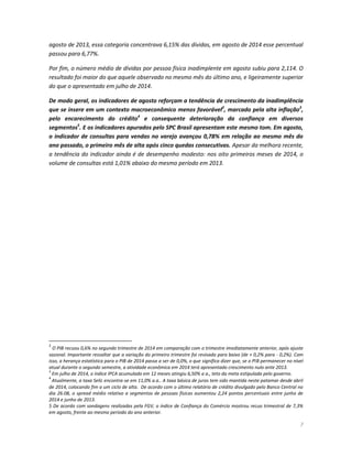 7 
agosto de 2013, essa categoria concentrava 6,15% das dívidas, em agosto de 2014 esse percentual passou para 6,77%. 
Por fim, o número médio de dívidas por pessoa física inadimplente em agosto subiu para 2,114. O resultado foi maior do que aquele observado no mesmo mês do último ano, e ligeiramente superior do que o apresentado em julho de 2014. 
De modo geral, os indicadores de agosto reforçam a tendência de crescimento da inadimplência que se insere em um contexto macroeconômico menos favorável2, marcado pela alta inflação3, pelo encarecimento do crédito4 e consequente deterioração da confiança em diversos segmentos5. E os indicadores apurados pelo SPC Brasil apresentam este mesmo tom. Em agosto, o indicador de consultas para vendas no varejo avançou 0,78% em relação ao mesmo mês do ano passado, o primeiro mês de alta após cinco quedas consecutivas. Apesar da melhora recente, a tendência do indicador ainda é de desempenho modesto: nos oito primeiros meses de 2014, o volume de consultas está 1,01% abaixo do mesmo período em 2013. 
2 O PIB recuou 0,6% no segundo trimestre de 2014 em comparação com o trimestre imediatamente anterior, após ajuste sazonal. Importante ressaltar que a variação do primeiro trimestre foi revisada para baixo (de + 0,2% para - 0,2%). Com isso, a herança estatística para o PIB de 2014 passa a ser de 0,0%, o que significa dizer que, se o PIB permanecer no nível atual durante o segundo semestre, a atividade econômica em 2014 terá apresentado crescimento nulo ante 2013. 
3 Em julho de 2014, o índice IPCA acumulado em 12 meses atingiu 6,50% a a., teto da meta estipulada pelo governo. 
4 Atualmente, a taxa Selic encontra-se em 11,0% a.a.. A taxa básica de juros tem sido mantida neste patamar desde abril de 2014, colocando fim a um ciclo de alta. De acordo com o último relatório de crédito divulgado pelo Banco Central no dia 26.08, o spread médio relativo a segmentos de pessoas físicas aumentou 2,24 pontos percentuais entre junho de 2014 e junho de 2013. 
5 De acordo com sondagens realizadas pela FGV, o índice de Confiança do Comércio mostrou recuo trimestral de 7,3% em agosto, frente ao mesmo período do ano anterior.  