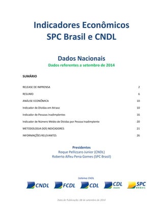 Data de Publicação: 08 de setembro de 2014 
Indicadores Econômicos 
SPC Brasil e CNDL 
Dados Nacionais 
Dados referentes a setembro de 2014 
SUMÁRIO 
RELEASE DE IMPRENSA 
2 
RESUMO 
6 
ANÁLISE ECONÔMICA 
10 
Indicador de Dívidas em Atraso 
10 
Indicador de Pessoas Inadimplentes 
16 
Indicador de Número Médio de Dívidas por Pessoa Inadimplente 
20 
METODOLOGIA DOS INDICADORES 
21 
INFORMAÇÕES RELEVANTES 
26 
Presidentes 
Roque Pellizzaro Junior (CNDL) 
Roberto Alfeu Pena Gomes (SPC Brasil) 
 