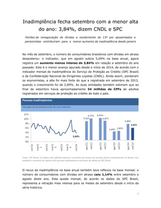 2 
Inadimplência fecha setembro com a menor alta do ano: 3,84%, dizem CNDL e SPC 
Feirões de renegociação de dívidas e recebimento do 13º por aposentados e pensionistas contribuíram para o menor aumento da inadimplência desde janeiro 
No mês de setembro, o número de consumidores brasileiros com dívidas em atraso desacelerou: o indicador, que em agosto subira 5,09% na base anual, agora registra um aumento menos intenso de 3,84% em relação a setembro do ano passado. Este é o menor avanço apurado desde o início de 2014, de acordo com o indicador mensal de inadimplência do Serviço de Proteção ao Crédito (SPC Brasil) e da Confederação Nacional de Dirigentes Lojistas (CNDL). Ainda assim, ponderam os economistas, a alta foi mais forte do que a registrada em setembro de 2013, quando o crescimento foi de 2,89%. As duas entidades também estimam que ao final de setembro havia aproximadamente 54 milhões de CPFs de adultos registrados em serviços de proteção ao crédito de todo o país. Pessoas Inadimplentes Variação anual (mesmo mês do ano anterior) 
Fonte: SPC Brasil. Os dados não refletem apenas o aumento do número de pessoas físicas inadimplentes no Brasil, mas também o aumento do registro das pessoas inadimplentes nas bases de dados do SPC Brasil. 
O recuo da inadimplência na base anual também teve reflexos na base mensal: o número de consumidores com dívidas em atraso caiu 1,14% entre setembro e agosto deste ano. Esta queda mensal, de acordo os dados do SPC Brasil, representa a retração mais intensa para os meses de setembro desde o início da série histórica.  