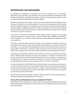 20 
METODOLOGIA DOS INDICADORES 
Os indicadores de inadimplência apresentados neste material sumarizam todas as informações disponíveis nas bases de dados a que o SPC Brasil tem acesso (simplificadamente chamados de "Bases de dados do SPC Brasil"). A abrangência dos dados é nacional, com informações de capitais e interior de todos os 26 estados da federação, além do Distrito Federal. 
Quando um consumidor deixa de pagar um título, seja ele uma fatura de cartão de crédito, uma conta de água ou um boleto de uma compra parcelada em uma loja, a empresa associada ao SPC Brasil pode (mas não é obrigada a) registrar essa inadimplência junto ao SPC Brasil. Em geral, as empresas credoras costumam registrar a inadimplência depois de verificar que o pagamento não ocorre mesmo após 30 dias do vencimento. Entretanto, não há regra, e o registro pode ocorrer no dia seguinte ao vencimento ou mais de um ano após o vencimento. 
O consumidor é informado via correspondência sobre o registro e poderá, a qualquer momento, pagar a dívida ou renegociá-la. Em ambos os casos, o registro referente àquela pendência será retirado da base do SPC Brasil, mas o consumidor ainda pode constar como inadimplente (“negativado”) se tiver outras pendências. 
Para todos os indicadores abaixo, o SPC Brasil considera que uma dívida é a relação de um credor com um devedor, mesmo que esse credor tenha registrado várias pendências desse devedor junto ao SPC Brasil. Assim, se o consumidor deixa de pagar quatro parcelas de uma mesma compra e tem por isso quatro registros no SPC Brasil, os indicadores abaixo assumem que esse consumidor tem apenas uma dívida, já que os registros foram, todos, feitos pela mesma empresa credora associada (mesmo CNPJ). 
Cada pessoa física inadimplente é classificada, mensalmente, de acordo com sua idade no último dia do mês de referência (data de extração dos dados que embasam os indicadores do SPC Brasil). Por exemplo, suponha que o consumidor inadimplente João tinha 24 anos em fevereiro e completa 25 anos no começo de março. Tudo o mais constante, a faixa etária “18 a 24 anos” mostrará queda do número de inadimplentes entre fevereiro e março, enquanto a faixa “25 a 29 anos” mostrará alta. 
Para cerca de 4% dos CPFs, o SPC Brasil não tem informação sobre a data de nascimento. No futuro, se um cliente do SPC Brasil cadastrar essa informação na base de dados, as séries históricas com abertura por faixa etária podem sofrer revisões. Nesse caso, a categoria “faixa etária ignorada” sofrerá redução e a faixa etária correspondente sofrerá aumento do número de CPFs. Esse processo visa aumentar continuamente a acurácia da informação. 
As séries históricas relativas aos dados comentados nesse texto estão disponíveis para download em https://www.spcbrasil.org.br/imprensa/indices-economicos. 
Pessoas físicas Inadimplentes na base de dados do SPC Brasil 
Este indicador mostra a variação mês a mês do número de pessoas físicas registradas na base do SPC Brasil. Cada pessoa física inadimplente é contada apenas uma vez, independente do número de dívidas que tenha em atraso.  