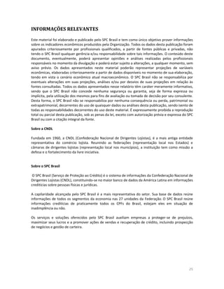 25 
INFORMAÇÕES RELEVANTES 
Este material foi elaborado e publicado pelo SPC Brasil e tem como único objetivo prover informações sobre os indicadores econômicos produzidos pela Organização. Todos os dados desta publicação foram apurados criteriosamente por profissionais qualificados, a partir de fontes públicas e privadas, não tendo o SPC Brasil qualquer gerência e/ou responsabilidade sobre tais informações. O conteúdo deste documento, eventualmente, poderá apresentar opiniões e análises realizadas pelos profissionais responsáveis no momento da divulgação e poderá estar sujeito a alterações, a qualquer momento, sem aviso prévio. Os dados apresentados neste material poderão representar projeções de variáveis econômicas, elaboradas criteriosamente a partir de dados disponíveis no momento de sua elaboração, tendo em vista o cenário econômico atual macroeconômico. O SPC Brasil não se responsabiliza por eventuais alterações em suas projeções, análises e/ou por desvios de suas projeções em relação às fontes consultadas. Todos os dados apresentados nesse relatório têm caráter meramente informativo, sendo que o SPC Brasil não concede nenhuma segurança ou garantia, seja de forma expressa ou implícita, pela utilização dos mesmos para fins de avaliação ou tomada de decisão por seu consulente. Desta forma, o SPC Brasil não se responsabiliza por nenhuma consequência ou perda, patrimonial ou extrapatrimonial, decorrentes do uso de quaisquer dados ou análises desta publicação, sendo isento de todas as responsabilidades decorrentes do uso deste material. É expressamente proibida a reprodução total ou parcial desta publicação, sob as penas da lei, exceto com autorização prévia e expressa do SPC Brasil ou com a citação integral da fonte. 
Sobre a CNDL 
Fundada em 1960, a CNDL (Confederação Nacional de Dirigentes Lojistas), é a mais antiga entidade representativa do comércio lojista. Reunindo as federações (representação local nos Estados) e câmaras de dirigentes lojistas (representação local nos municípios), a instituição tem como missão a defesa e o fortalecimento da livre iniciativa. 
Sobre o SPC Brasil 
O SPC Brasil (Serviço de Proteção ao Crédito) é o sistema de informações da Confederação Nacional de Dirigentes Lojistas (CNDL), constituindo-se no maior banco de dados da América Latina em informações creditícias sobre pessoas físicas e jurídicas. 
A capilaridade alcançada pelo SPC Brasil é a mais representativa do setor. Sua base de dados reúne informações de todos os segmentos da economia nas 27 unidades da Federação. O SPC Brasil reúne informações creditícias de praticamente todos os CPFs do Brasil, estejam eles em situação de inadimplência ou não. 
Os serviços e soluções oferecidos pelo SPC Brasil auxiliam empresas a proteger-se de prejuízos, maximizar seus lucros e a promover ações de vendas e recuperação de crédito, incluindo prospecção de negócios e gestão de carteira. 