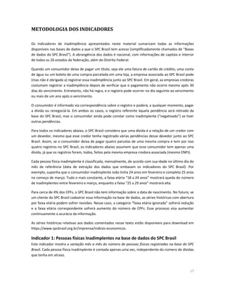 17
METODOLOGIA DOS INDICADORES
Os indicadores de inadimplência apresentados neste material sumarizam todas as informações
disponíveis nas bases de dados a que o SPC Brasil tem acesso (simplificadamente chamados de "Bases
de dados do SPC Brasil"). A abrangência dos dados é nacional, com informações de capitais e interior
de todos os 26 estados da federação, além do Distrito Federal.
Quando um consumidor deixa de pagar um título, seja ele uma fatura de cartão de crédito, uma conta
de água ou um boleto de uma compra parcelada em uma loja, a empresa associada ao SPC Brasil pode
(mas não é obrigada a) registrar essa inadimplência junto ao SPC Brasil. Em geral, as empresas credoras
costumam registrar a inadimplência depois de verificar que o pagamento não ocorre mesmo após 30
dias do vencimento. Entretanto, não há regra, e o registro pode ocorrer no dia seguinte ao vencimento
ou mais de um ano após o vencimento.
O consumidor é informado via correspondência sobre o registro e poderá, a qualquer momento, pagar
a dívida ou renegociá-la. Em ambos os casos, o registro referente àquela pendência será retirado da
base do SPC Brasil, mas o consumidor ainda pode constar como inadimplente (“negativado”) se tiver
outras pendências.
Para todos os indicadores abaixo, o SPC Brasil considera que uma dívida é a relação de um credor com
um devedor, mesmo que esse credor tenha registrado várias pendências desse devedor junto ao SPC
Brasil. Assim, se o consumidor deixa de pagar quatro parcelas de uma mesma compra e tem por isso
quatro registros no SPC Brasil, os indicadores abaixo assumem que esse consumidor tem apenas uma
dívida, já que os registros foram, todos, feitos pela mesma empresa credora associada (mesmo CNPJ).
Cada pessoa física inadimplente é classificada, mensalmente, de acordo com sua idade no último dia do
mês de referência (data de extração dos dados que embasam os indicadores do SPC Brasil). Por
exemplo, suponha que o consumidor inadimplente João tinha 24 anos em fevereiro e completa 25 anos
no começo de março. Tudo o mais constante, a faixa etária “18 a 24 anos” mostrará queda do número
de inadimplentes entre fevereiro e março, enquanto a faixa “25 a 29 anos” mostrará alta.
Para cerca de 4% dos CPFs, o SPC Brasil não tem informação sobre a data de nascimento. No futuro, se
um cliente do SPC Brasil cadastrar essa informação na base de dados, as séries históricas com abertura
por faixa etária podem sofrer revisões. Nesse caso, a categoria “faixa etária ignorada” sofrerá redução
e a faixa etária correspondente sofrerá aumento do número de CPFs. Esse processo visa aumentar
continuamente a acurácia da informação.
As séries históricas relativas aos dados comentados nesse texto estão disponíveis para download em
https://www.spcbrasil.org.br/imprensa/indices-economicos.
Indicador 1: Pessoas físicas Inadimplentes na base de dados do SPC Brasil
Este indicador mostra a variação mês a mês do número de pessoas físicas registradas na base do SPC
Brasil. Cada pessoa física inadimplente é contada apenas uma vez, independente do número de dívidas
que tenha em atraso.
 