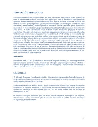 21
INFORMAÇÕES RELEVANTES
Este material foi elaborado e publicado pelo SPC Brasil e tem como único objetivo prover informações
sobre os indicadores econômicos produzidos pela Organização. Todos os dados desta publicação foram
apurados criteriosamente por profissionais qualificados, a partir de fontes públicas e privadas, não
tendo o SPC Brasil qualquer gerência e/ou responsabilidade sobre tais informações. O conteúdo deste
documento, eventualmente, poderá apresentar opiniões e análises realizadas pelos profissionais
responsáveis no momento da divulgação e poderá estar sujeito a alterações, a qualquer momento, sem
aviso prévio. Os dados apresentados neste material poderão representar projeções de variáveis
econômicas, elaboradas criteriosamente a partir de dados disponíveis no momento de sua elaboração,
tendo em vista o cenário econômico atual macroeconômico. O SPC Brasil não se responsabiliza por
eventuais alterações em suas projeções, análises e/ou por desvios de suas projeções em relação às
fontes consultadas. Todos os dados apresentados nesse relatório têm caráter meramente informativo,
sendo que o SPC Brasil não concede nenhuma segurança ou garantia, seja de forma expressa ou
implícita, pela utilização dos mesmos para fins de avaliação ou tomada de decisão por seu consulente.
Desta forma, o SPC Brasil não se responsabiliza por nenhuma consequência ou perda, patrimonial ou
extrapatrimonial, decorrentes do uso de quaisquer dados ou análises desta publicação, sendo isento de
todas as responsabilidades decorrentes do uso deste material. É expressamente proibida a reprodução
total ou parcial desta publicação, sob as penas da lei, exceto com autorização prévia e expressa do SPC
Brasil ou com a citação integral da fonte.
Sobre a CNDL
Fundada em 1960, a CNDL (Confederação Nacional de Dirigentes Lojistas), é a mais antiga entidade
representativa do comércio lojista. Reunindo as federações (representação local nos Estados) e
câmaras de dirigentes lojistas (representação local nos municípios), a instituição tem como missão a
defesa e o fortalecimento da livre iniciativa.
Sobre o SPC Brasil
O SPC Brasil (Serviço de Proteção ao Crédito) é o sistema de informações da Confederação Nacional de
Dirigentes Lojistas (CNDL), constituindo-se no maior banco de dados da América Latina em informações
creditícias sobre pessoas físicas e jurídicas.
A capilaridade alcançada pelo SPC Brasil é a mais representativa do setor. Sua base de dados reúne
informações de todos os segmentos da economia nas 27 unidades da Federação. O SPC Brasil reúne
informações creditícias de praticamente todos os CPFs do Brasil, estejam eles em situação de
inadimplência ou não.
Os serviços e soluções oferecidos pelo SPC Brasil auxiliam empresas a proteger-se de prejuízos,
maximizar seus lucros e a promover ações de vendas e recuperação de crédito, incluindo prospecção
de negócios e gestão de carteira.
 