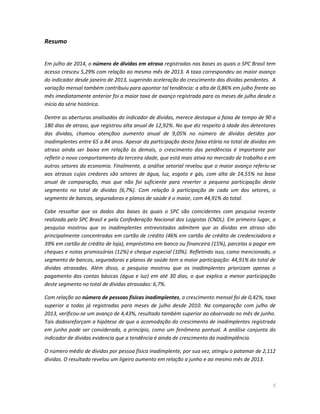 5
Resumo
Em julho de 2014, o número de dívidas em atraso registradas nas bases as quais o SPC Brasil tem
acesso cresceu 5,29% com relação ao mesmo mês de 2013. A taxa correspondeu ao maior avanço
do indicador desde janeiro de 2013, sugerindo aceleração do crescimento das dívidas pendentes. A
variação mensal também contribuiu para apontar tal tendência: a alta de 0,86% em julho frente ao
mês imediatamente anterior foi a maior taxa de avanço registrada para os meses de julho desde o
início da série histórica.
Dentre as aberturas analisadas do indicador de dívidas, merece destaque a faixa de tempo de 90 a
180 dias de atraso, que registrou alta anual de 12,92%. No que diz respeito à idade dos detentores
das dívidas, chamou atençãoo aumento anual de 9,05% no número de dívidas detidas por
inadimplentes entre 65 a 84 anos. Apesar da participação desta faixa etária no total de dívidas em
atraso ainda ser baixa em relação às demais, o crescimento das pendências é importante por
refletir o novo comportamento da terceira idade, que está mais ativa no mercado de trabalho e em
outros setores da economia. Finalmente, a análise setorial revelou que o maior avanço referiu-se
aos atrasos cujos credores são setores de água, luz, esgoto e gás, com alta de 14,55% na base
anual de comparação, mas que não foi suficiente para reverter a pequena participação deste
segmento no total de dívidas (6,7%). Com relação à participação de cada um dos setores, o
segmento de bancos, seguradoras e planos de saúde é o maior, com 44,91% do total.
Cabe ressaltar que os dados das bases às quais o SPC são coincidentes com pesquisa recente
realizada pelo SPC Brasil e pela Confederação Nacional dos Lojgistas (CNDL). Em primeiro lugar, a
pesquisa mostrou que os inadimplentes entrevistados admitem que as dívidas em atraso são
principalmente concentradas em cartão de crédito (46% em cartão de crédito de credenciadora e
39% em cartão de crédito de loja), empréstimo em banco ou financeira (15%), parcelas a pagar em
cheques e notas promissórias (12%) e cheque especial (10%). Refletindo isso, como mencionado, o
segmento de bancos, seguradoras e planos de saúde tem a maior participação: 44,91% do total de
dívidas atrasadas. Além disso, a pesquisa mostrou que os inadimplentes priorizam apenas o
pagamento das contas básicas (água e luz) em até 30 dias, o que explica a menor participação
deste segmento no total de dívidas atrasadas: 6,7%.
Com relação ao número de pessoas físicas inadimplentes, o crescimento mensal foi de 0,42%, taxa
superior a todas já registradas para meses de julho desde 2010. Na comparação com julho de
2013, verificou-se um avanço de 4,43%, resultado também superior ao observado no mês de junho.
Tais dadosreforçam a hipótese de que a acomodação do crescimento de inadimplentes registrada
em junho pode ser considerada, a princípio, como um fenômeno pontual. A análise conjunta do
indicador de dívidas evidencia que a tendência é ainda de crescimento da inadimplência.
O número médio de dívidas por pessoa física inadimplente, por sua vez, atingiu o patamar de 2,112
dívidas. O resultado revelou um ligeiro aumento em relação a junho e ao mesmo mês de 2013.
 