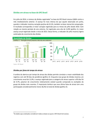 8
Dívidas em atraso na base do SPC Brasil
Em julho de 2014, o número de dívidas registradas5
na base do SPC Brasil cresceu 0,86% contra o
mês imediatamente anterior. O avanço foi mais intenso do que aquele observado em junho,
quando o indicador mostrou variação positiva de 0,11%, também na base mensal de comparação.
O resultado correspondeu à maior variação registrada para os meses de julho desde 2010. Com
relação ao mesmo período do ano anterior, foi registrada uma alta de 5,29% (gráfico 1), maior
avanço anual registrado desde o início de 2013. Dessa forma, o indicador de julho mostrou ligeira
aceleração do crescimento das dívidas.
Quantidade de Dívidas
Gráfico 1 - Variação anual (mesmo mês do ano anterior)
Fonte: SPC Brasil.
Dívidas por faixa de tempo de atraso
A análise da abertura por tempo de atraso das dívidas permite constatar a maior volatilidade dos
registros com até 90 dias de pendência (gráfico 2). Enquanto esse grupo de dívidas mostrou um
crescimento anual de 11,9%, o avanço registrado para a categoria de atraso superior a 90 dias foi
de 4,7%, patamar de crescimento relativamente estável quando comparado às oscilações do
grupo de dívidas mais recentes. É importante lembrar que essa última faixa de atraso tem uma
participação consideravelmente menor (8,2%) no total de dívidas (gráfico 3).
5
Os dados aqui analisados consideram todas as bases as quais o SPC Brasil tem acesso.
5,22%
4,34%
5,62%
7,21%
2,18%
2,52%
5,00% 5,29%
jun-
11
jul-
11
jun-
12
jul-
12
jun-
13
jul-
13
jun-
14
jul-
14
5,29%
0%
2%
4%
6%
8%
10%
jul-11 jan-12 jul-12 jan-13 jul-13 jan-14 jul-14
 