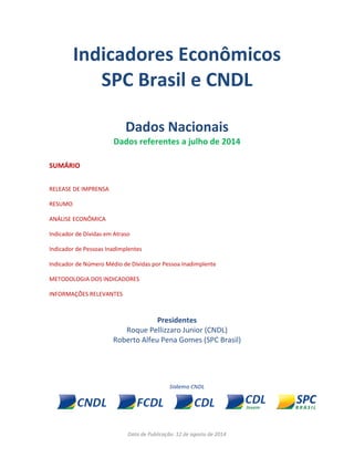 Data de Publicação: 12 de agosto de 2014
Indicadores Econômicos
SPC Brasil e CNDL
Dados Nacionais
Dados referentes a julho de 2014
SUMÁRIO
RELEASE DE IMPRENSA
RESUMO
ANÁLISE ECONÔMICA
Indicador de Dívidas em Atraso
Indicador de Pessoas Inadimplentes
Indicador de Número Médio de Dívidas por Pessoa Inadimplente
METODOLOGIA DOS INDICADORES
INFORMAÇÕES RELEVANTES
Presidentes
Roque Pellizzaro Junior (CNDL)
Roberto Alfeu Pena Gomes (SPC Brasil)
 