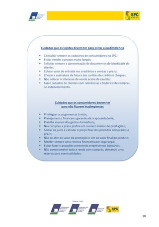 10
Cuidados que os lojistas devem ter para evitar a inadimplência
 Consultar sempre os cadastros de consumidores no SPC;
 Evitar vender a prazos muito longos;
 Solicitar sempre a apresentação de documentos de identidade do
cliente;
 Cobrar valor de entrada nos crediários e vendas a prazo;
 Checar a assinatura de fatura dos cartões de crédito e cheques;
 Não colocar o interesse da venda acima da cautela;
 Fazer cadastro de clientes com referências e histórico de compras
no estabelecimento.
Cuidados que os consumidores devem ter
para não ficarem inadimplentes
 Privilegiar os pagamentos à vista;
 Planejamento financeiro garante até a aposentadoria;
 Planilha mensal dos gastos domésticos;
 Nas compras a prazo prefira um número menor de prestações;
 Somar os juros e calcular o preço final dos produtos comprados a
prazo;
 Não se ater ao valor da prestação e sim ao valor final do produto;
 Manter sempre uma reserva financeira por segurança;
 Evitar fazer transações contraindo empréstimos bancários;
 Não comprometer toda a renda com compras, deixando uma
reserva para eventualidades.
 