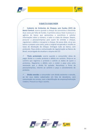 11
O QUE É E O QUE FAZER
 Cadastro de Emitentes de Cheques sem fundos (CCF) do
Banco Central: ocorre quando o cheque do correntista é devolvido
duas vezes por falta de fundos. A primeira coisa a fazer é procurar a
agência do banco que apresentou a ocorrência e solicitar
informações sobre o número, o valor e a data do cheque. Depois,
procurar a pessoa/empresa para quem foi emitido o cheque,
regularizar o débito e recuperar o cheque. De posse dele, vá ao seu
banco e prepare uma carta, junte o original recuperado e recolha as
taxas de devolução do cheque. Entregue tudo ao banco, com
protocolo. Peça ainda a comunicação da regularização ao Banco do
Brasil, encarregado de atualizar o arquivo de CCF.
 Título protestado: ocorre quando o consumidor deixa de
pagar dívida e o credor protesta o débito em cartório. Dirija-se ao
cartório que registrou o protesto e solicite os dados de quem o
protestou. Regularize o débito com o credor e peça uma carta
atestando que a dívida foi quitada. Reconheça a firma da
pessoa/empresa, retorne ao cartório e peça o cancelamento do
protesto.
 Dívida vencida: o consumidor com dívida existente e vencida,
ao ter seus dados cadastrados em lista de devedores, será
comunicado via correio, com a identificação da empresa/instituição
credora. Procure-a e faça o acerto.
 