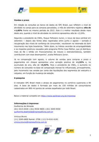 3
Vendas a prazo
Em relação às consultas ao banco de dados do SPC Brasil, que refletem o nível de
atividade no varejo para as compras parceladas, o mês de setembro registrou alta de
+1,83% frente ao mesmo período de 2012. Este é o melhor resultado desde maio
deste ano, quando o nível de atividade no comércio apresentou alta de +2,24%.
Segundo o presidente da CNDL, Roque Pellizzaro Junior, o recuo da taxa cambial em
setembro ─ depois das fortes altas registradas entre junho e agosto ─ somado à
recuperação dos níveis de confiança do consumidor, resultaram na retomada do bom
movimento nas lojas brasileiras. “Além disso, os índices recordes de empregabilidade
e os impactos positivos causados pelo programa Minha Casa Melhor, que já distribuiu
mais de R$ 1 bilhão em financiamentos de móveis e eletrodomésticos, também
contribuíram com esse desempenho”, avalia Pellizzaro Junior.
Já na comparação com agosto, o volume de vendas para compras a prazo e
pagamentos em cheque apresentou uma variação positiva de +1,32% e, no
acumulado do ano, alta de +4,42%. Para o presidente da CNDL, o aumento no
número de consultas na base de comparação mensal foi influenciado, principalmente,
pelo incremento nas vendas por conta das liquidações dos segmentos de vestuário e
calçados, em função da mudança de estação.
A pesquisa
O indicador SPC Brasil mede o atraso de pagamentos no comércio superiores a 90
dias. A base de dados é formada por mais de 150 milhões de consumidores
cadastrados em 800 mil pontos de vendas espalhados por todo Brasil.
Baixe o material completo em https://www.spcbrasil.org.br/imprensa
Informações à imprensa:
Guilherme de Almeida
(61) 3213-2030 | (61) 9536 9800 | (61) 3049-9550
guilherme.dealmeida@inpressoficina.com.br
Vinícius Bruno
(11) 3549-6800 Ramal: 2708 | (11) 9-4161-6181
vinicius.bruno@inpressoficina.com.br
 