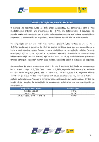 5
Número de registros junto ao SPC Brasil
O número de registros junto ao SPC Brasil apresentou, na comparação com o mês
imediatamente anterior, um crescimento de +0,72% em Setembro/13. O resultado em
questão advém principalmente das pressões inflacionárias recentes, que reduz a capacidade de
pagamento dos consumidores, impactando positivamente no indicador de inadimplência.
Na comparação com o mesmo mês do ano anterior (Setembro/12) verificou-se uma queda de
-0,34%. Ainda que o aumento do nível de preços contribua para que os consumidores se
tornem inadimplentes, outros fatores como a estabilidade no mercado de trabalho (taxa de
desemprego ago.13: 5,3% / ago,12: 5,3%, segundo IBGE) e o crescimento do rendimento dos
trabalhadores (ago.13: R$1.883,00 / ago.12: R$1.858,74 - IBGE) contribuem para que muitas
famílias consigam organizar melhor suas dívidas, reduzindo assim o indicador de registros.
No acumulado do ano, o crescimento foi de +4,09%. O aumento da inflação ao longo do ano
de 2013 (set.12-ago.13: 6,09% / set.11-ago.12: 5,24%, segundo IBGE) somado ao aumento
da taxa básica de juros (SELIC set.13: 9,0% a.a./ set.12: 7,50% a.a., segundo BACEN)
contribuem para que muitos consumidores, sobretudo aqueles que não possuem o hábito de
realizar o planejamento financeiro, tenham maiores dificuldades em quitar as suas dívidas em
função desta redução da capacidade de pagamento, culminando em um crescimento da
inadimplência.
Registros SPC Brasil Variação (%)
Set.13/ Ago.13 +0,72
Set.13/ Set.12 -0,34
Jan.13- Set.13 /Jan.13- Set.13 +4,09
 