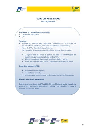 9
COMO LIMPAR SEU NOME
Informações úteis
Procurar o SPC pessoalmente, portando:
 Carteira de identidade;
 CPF.
Terceiros:
 Procuração assinada pelo solicitante, constando o CPF e data de
nascimento do solicitante, com firma reconhecida pelo cartório;
 Xerox do CPF e identidade do solicitante;
 Apresentação do documento de identidade original do procurador.
 O lojista tem 24 horas, a contar da data da confirmação do
pagamento, para solicitar a baixa junto a CDL.
 A baixa é solicitada via internet, arquivo ou boleto próprio.
 A CDL tem 24 horas para baixar o registro no seu banco de dados
Quem tem o nome no SPC:
 não pode comprar a prazo;
 não pode ser avalista;
 não consegue financiamento em bancos e instituições financeiras.
Como o consumidor é notificado
Recebe um comunicado do SPC da CDL. Ele tem 10 dias, a contar da data da
emissão do comunicado, para quitar a dívida, caso contrário, o nome é
incluído no cadastro do SPC.
 