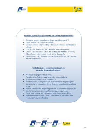 10
Cuidados que os lojistas devem ter para evitar a inadimplência
 Consultar sempre os cadastros de consumidores no SPC;
 Evitar vender a prazos muito longos;
 Solicitar sempre a apresentação de documentos de identidade do
cliente;
 Cobrar valor de entrada nos crediários e vendas a prazo;
 Checar a assinatura de fatura dos cartões de crédito e cheques;
 Não colocar o interesse da venda acima da cautela;
 Fazer cadastro de clientes com referências e histórico de compras
no estabelecimento.
Cuidados que os consumidores devem ter
para não ficarem inadimplentes
 Privilegiar os pagamentos à vista;
 Planejamento financeiro garante até a aposentadoria;
 Planilha mensal dos gastos domésticos;
 Nas compras a prazo prefira um número menor de prestações;
 Somar os juros e calcular o preço final dos produtos comprados a
prazo;
 Não se ater ao valor da prestação e sim ao valor final do produto;
 Manter sempre uma reserva financeira por segurança;
 Evitar fazer transações contraindo empréstimos bancários;
 Não comprometer toda a renda com compras, deixando uma
reserva para eventualidades.
 