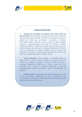 11
O QUE É E O QUE FAZER
 Cadastro de Emitentes de Cheques sem fundos (CCF) do
Banco Central: ocorre quando o cheque do correntista é devolvido
duas vezes por falta de fundos. A primeira coisa a fazer é procurar a
agência do banco que apresentou a ocorrência e solicitar
informações sobre o número, o valor e a data do cheque. Depois,
procurar a pessoa/empresa para quem foi emitido o cheque,
regularizar o débito e recuperar o cheque. De posse dele, vá ao seu
banco e prepare uma carta, junte o original recuperado e recolha as
taxas de devolução do cheque. Entregue tudo ao banco, com
protocolo. Peça ainda a comunicação da regularização ao Banco do
Brasil, encarregado de atualizar o arquivo de CCF.
 Título protestado: ocorre quando o consumidor deixa de
pagar dívida e o credor protesta o débito em cartório. Dirija-se ao
cartório que registrou o protesto e solicite os dados de quem o
protestou. Regularize o débito com o credor e peça uma carta
atestando que a dívida foi quitada. Reconheça a firma da
pessoa/empresa, retorne ao cartório e peça o cancelamento do
protesto.
 Dívida vencida: o consumidor com dívida existente e vencida,
ao ter seus dados cadastrados em lista de devedores, será
comunicado via correio, com a identificação da empresa/instituição
credora. Procure-a e faça o acerto.
 