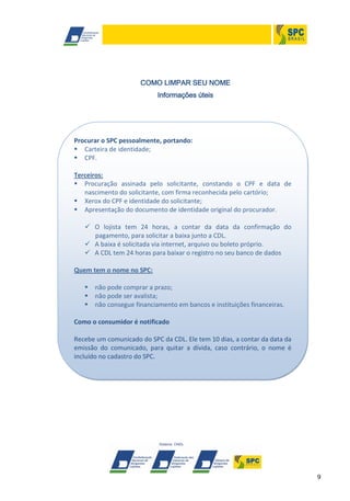 9
COMO LIMPAR SEU NOME
Informações úteis
Procurar o SPC pessoalmente, portando:
 Carteira de identidade;
 CPF.
Terceiros:
 Procuração assinada pelo solicitante, constando o CPF e data de
nascimento do solicitante, com firma reconhecida pelo cartório;
 Xerox do CPF e identidade do solicitante;
 Apresentação do documento de identidade original do procurador.
 O lojista tem 24 horas, a contar da data da confirmação do
pagamento, para solicitar a baixa junto a CDL.
 A baixa é solicitada via internet, arquivo ou boleto próprio.
 A CDL tem 24 horas para baixar o registro no seu banco de dados
Quem tem o nome no SPC:
 não pode comprar a prazo;
 não pode ser avalista;
 não consegue financiamento em bancos e instituições financeiras.
Como o consumidor é notificado
Recebe um comunicado do SPC da CDL. Ele tem 10 dias, a contar da data da
emissão do comunicado, para quitar a dívida, caso contrário, o nome é
incluído no cadastro do SPC.
 