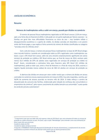 Página 5 de 21
ANÁLISE ECONÔMICA
Resumo
Número de inadimplentes volta a subir em março, puxada por dívidas no comércio
O número de pessoas físicas inadimplentes registradas no SPC Brasil cresceu 1,31% em março,
após uma forte alta em fevereiro (1,95%). A alta pode ser em parte explicada por fatores sazonais – as
famílias em geral têm mais dificuldades financeiras no início do ano – mas também reflete o
desaquecimento econômico e o aperto de crédito. As dívidas vencidas em dezembro e em janeiro
ainda não foram pagas, o que explica o forte aumento do número de dívidas classificadas na categoria
“vencidas entre 31 e 90 dias atrás”.
Com a alta de março, o número de pessoas físicas inadimplentes na base do SPC Brasil atingiu
novo recorde histórico. Levando em consideração todos os CPFs registrados como inadimplentes nas
bases a que o SPC Brasil tem acesso, além de uma amostra estatisticamente significante de outros
serviços de proteção ao crédito,o SPC Brasil estima que, ao final de março de 2014, existiam pelo
menos 52,5 milhões de CPFs de adultos vivos registrados em serviços de proteção ao crédito no
Brasil1
. Assim, considerando a estimativa feita para fevereiro pelo SPC Brasil (52 milhões de
inadimplentes), pode-se dizer que, entre o final de fevereiro e o final de março de 2014, ocorreu o
registro líquido (entradas menos saídas) de cerca de 500 mil adultos em serviços de proteção ao
crédito.
A abertura das dívidas em atraso por setor credor revela que o número de dívidas em atraso
contraídas no comércio cresceu expressivamente em março (1,33%). Essa alta respondeu, sozinha, por
36,9% do aumento de atrasos ocorrido no terceiro mês de 2014. O dado reforça o cenário de
desaceleração do consumo das famílias, evidenciado pela redução da confiança dos consumidores e
empresários do comércio2
, pelo menor crescimento do crédito bancário ao consumidor3
e pela queda
da venda de veículos automotores4
.
1
É importante notar que esse dado não inclui apenas a base do SPC Brasil, mas uma estimativa de todos os serviços de
proteção ao crédito existentes no país. Por favor, veja a seção “Metodologia” para entender como essa estimativa foi
feita e quais são suas premissas.
2conforme dados da FGV
3 Conforme dados do Banco Central
4 Segundo a FENABRAVE (Federação Nacional de Distribuição de Veículos Automotores), o emplacamento de veículos
automotores no primeiro trimestre de 2014 foi 4,91% menor que no mesmo período de 2013.
 