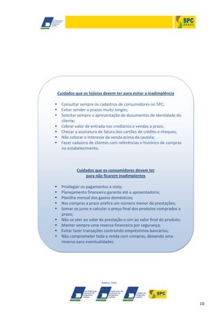 Cuidados que os lojistas devem ter para evitar a inadimplência
 Consultar sempre os cadastros de consumidores no SPC;
 Evitar vender a prazos muito longos;
 Solicitar sempre a apresentação de documentos de identidade do
cliente;
 Cobrar valor de entrada nos crediários e vendas a prazo;
 Checar a assinatura de fatura dos cartões de crédito e cheques;
 Não colocar o interesse da venda acima da cautela;
 Fazer cadastro de clientes com referências e histórico de compras
no estabelecimento.

Cuidados que os consumidores devem ter
para não ficarem inadimplentes










Privilegiar os pagamentos à vista;
Planejamento financeiro garante até a aposentadoria;
Planilha mensal dos gastos domésticos;
Nas compras a prazo prefira um número menor de prestações;
Somar os juros e calcular o preço final dos produtos comprados a
prazo;
Não se ater ao valor da prestação e sim ao valor final do produto;
Manter sempre uma reserva financeira por segurança;
Evitar fazer transações contraindo empréstimos bancários;
Não comprometer toda a renda com compras, deixando uma
reserva para eventualidades.

10

 