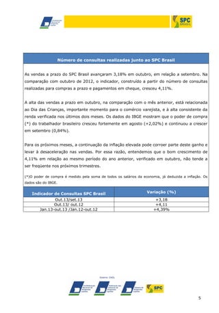 Número de consultas realizadas junto ao SPC Brasil
As vendas a prazo do SPC Brasil avançaram 3,18% em outubro, em relação a setembro. Na
comparação com outubro de 2012, o indicador, construído a partir do número de consultas
realizadas para compras a prazo e pagamentos em cheque, cresceu 4,11%.
A alta das vendas a prazo em outubro, na comparação com o mês anterior, está relacionada
ao Dia das Crianças, importante momento para o comércio varejista, e à alta consistente da
renda verificada nos últimos dois meses. Os dados do IBGE mostram que o poder de compra
(*) do trabalhador brasileiro cresceu fortemente em agosto (+2,02%) e continuou a crescer
em setembro (0,84%).
Para os próximos meses, a continuação da inflação elevada pode corroer parte deste ganho e
levar à desaceleração nas vendas. Por essa razão, entendemos que o bom crescimento de
4,11% em relação ao mesmo período do ano anterior, verificado em outubro, não tende a
ser freqüente nos próximos trimestres.
(*)O poder de compra é medido pela soma de todos os salários da economia, já deduzida a inflação. Os
dados são do IBGE.

Indicador de Consultas SPC Brasil

Variação (%)

Out.13/set.13
Out.13/ out.12
Jan.13-out.13 /Jan.12-out.12

+3,18
+4,11
+4,39%

5

 