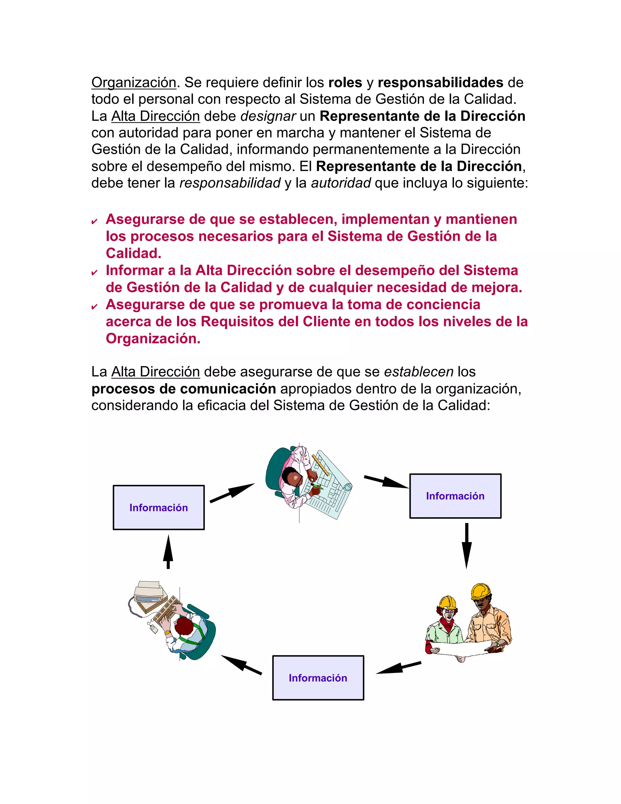 Organización. Se requiere definir los roles y responsabilidades de
todo el personal con respecto al Sistema de Gestión de la Calidad.
La Alta Dirección debe designar un Representante de la Dirección
con autoridad para poner en marcha y mantener el Sistema de
Gestión de la Calidad, informando permanentemente a la Dirección
sobre el desempeño del mismo. El Representante de la Dirección,
debe tener la responsabilidad y la autoridad que incluya lo siguiente:
  Asegurarse de que se establecen, implementan y mantienen
los procesos necesarios para el Sistema de Gestión de la
Calidad.
  Informar a la Alta Dirección sobre el desempeño del Sistema
de Gestión de la Calidad y de cualquier necesidad de mejora.
  Asegurarse de que se promueva la toma de conciencia
acerca de los Requisitos del Cliente en todos los niveles de la
Organización.
La Alta Dirección debe asegurarse de que se establecen los
procesos de comunicación apropiados dentro de la organización,
considerando la eficacia del Sistema de Gestión de la Calidad:
Información
Información
Información
 