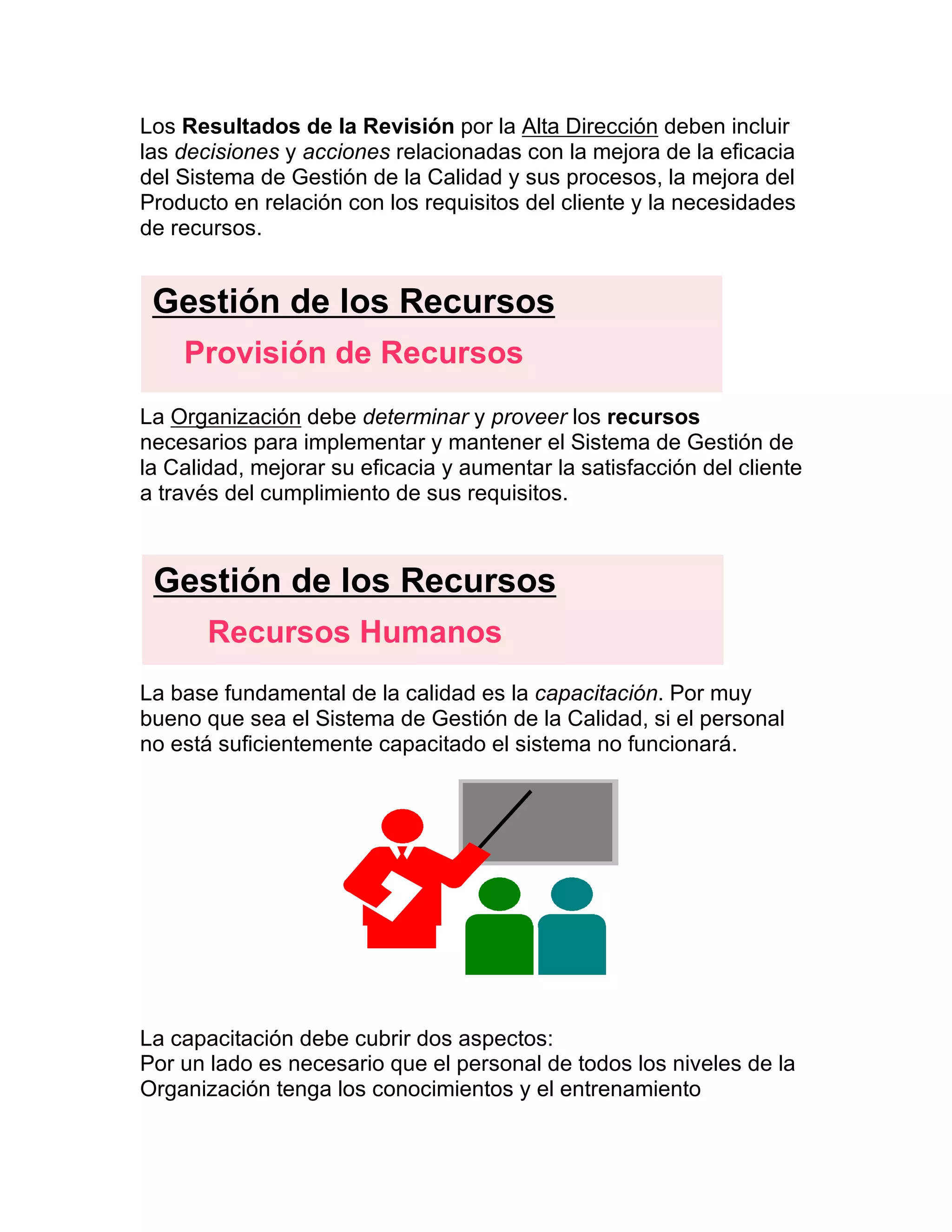 Los Resultados de la Revisión por la Alta Dirección deben incluir
las decisiones y acciones relacionadas con la mejora de la eficacia
del Sistema de Gestión de la Calidad y sus procesos, la mejora del
Producto en relación con los requisitos del cliente y la necesidades
de recursos.
La Organización debe determinar y proveer los recursos
necesarios para implementar y mantener el Sistema de Gestión de
la Calidad, mejorar su eficacia y aumentar la satisfacción del cliente
a través del cumplimiento de sus requisitos.
La base fundamental de la calidad es la capacitación. Por muy
bueno que sea el Sistema de Gestión de la Calidad, si el personal
no está suficientemente capacitado el sistema no funcionará.
La capacitación debe cubrir dos aspectos:
Por un lado es necesario que el personal de todos los niveles de la
Organización tenga los conocimientos y el entrenamiento
Gestión de los Recursos
Provisión de Recursos
Gestión de los Recursos
Recursos Humanos
 