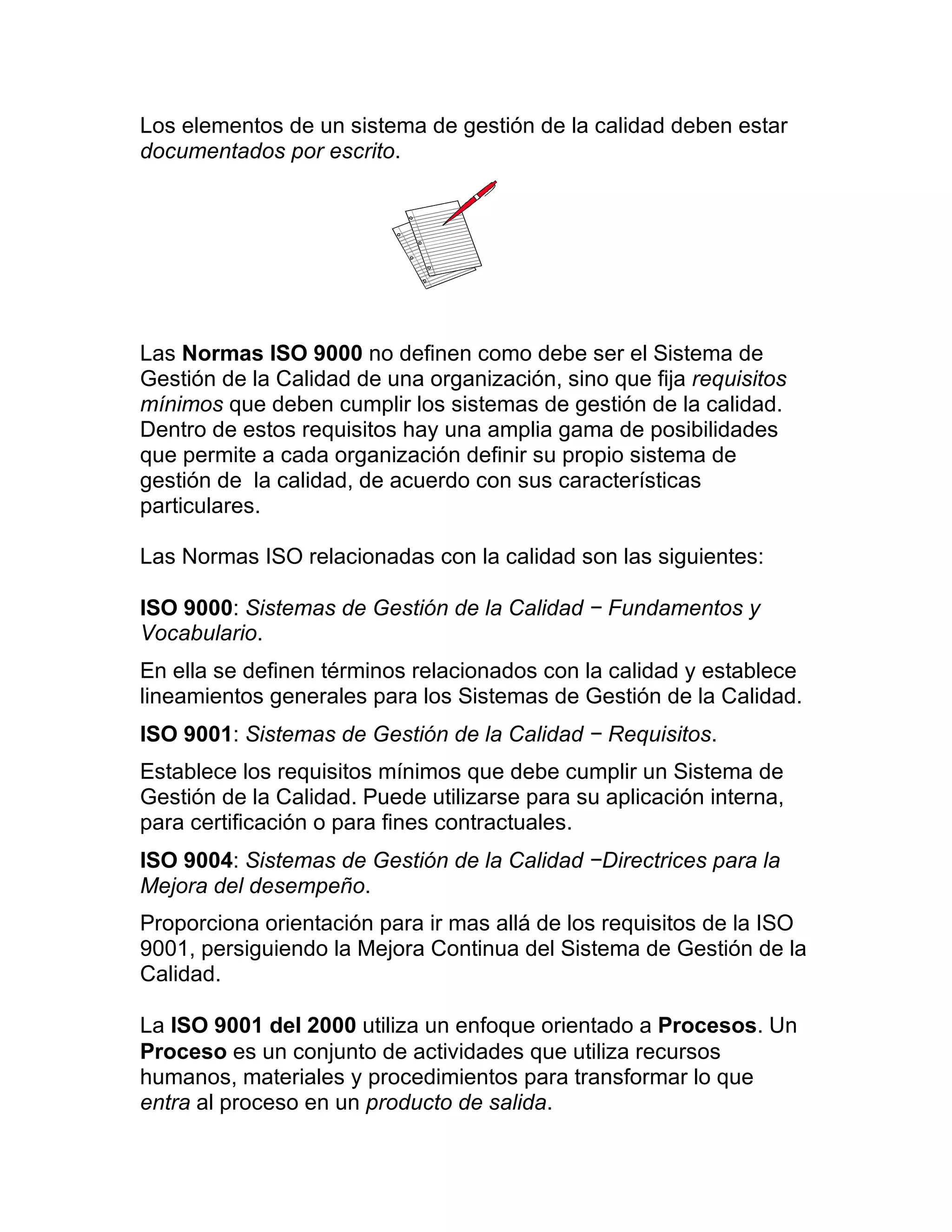 Los elementos de un sistema de gestión de la calidad deben estar
documentados por escrito.
Las Normas ISO 9000 no definen como debe ser el Sistema de
Gestión de la Calidad de una organización, sino que fija requisitos
mínimos que deben cumplir los sistemas de gestión de la calidad.
Dentro de estos requisitos hay una amplia gama de posibilidades
que permite a cada organización definir su propio sistema de
gestión de la calidad, de acuerdo con sus características
particulares.
Las Normas ISO relacionadas con la calidad son las siguientes:
ISO 9000: Sistemas de Gestión de la Calidad − Fundamentos y
Vocabulario.
En ella se definen términos relacionados con la calidad y establece
lineamientos generales para los Sistemas de Gestión de la Calidad.
ISO 9001: Sistemas de Gestión de la Calidad − Requisitos.
Establece los requisitos mínimos que debe cumplir un Sistema de
Gestión de la Calidad. Puede utilizarse para su aplicación interna,
para certificación o para fines contractuales.
ISO 9004: Sistemas de Gestión de la Calidad −Directrices para la
Mejora del desempeño.
Proporciona orientación para ir mas allá de los requisitos de la ISO
9001, persiguiendo la Mejora Continua del Sistema de Gestión de la
Calidad.
La ISO 9001 del 2000 utiliza un enfoque orientado a Procesos. Un
Proceso es un conjunto de actividades que utiliza recursos
humanos, materiales y procedimientos para transformar lo que
entra al proceso en un producto de salida.
 