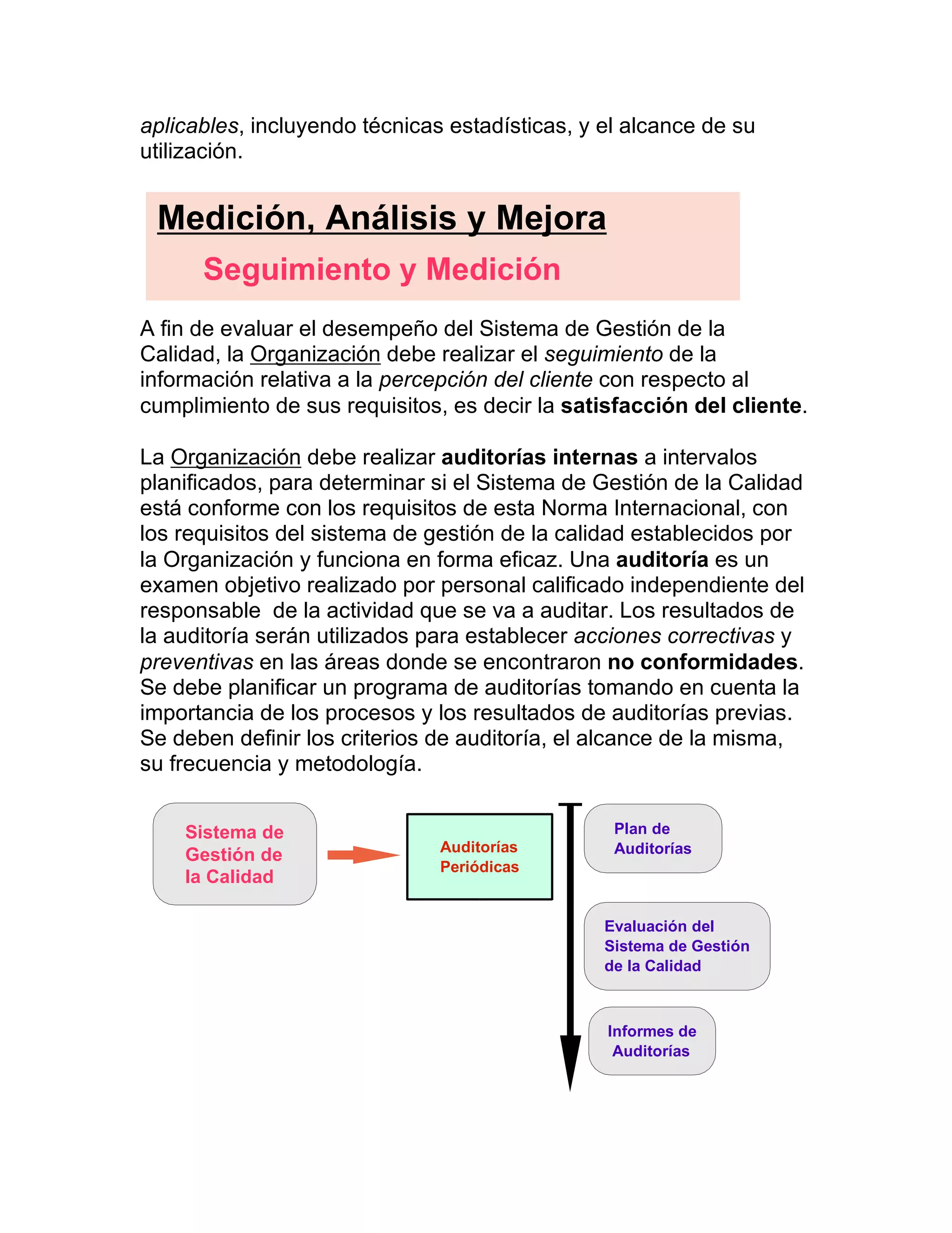 aplicables, incluyendo técnicas estadísticas, y el alcance de su
utilización.
A fin de evaluar el desempeño del Sistema de Gestión de la
Calidad, la Organización debe realizar el seguimiento de la
información relativa a la percepción del cliente con respecto al
cumplimiento de sus requisitos, es decir la satisfacción del cliente.
La Organización debe realizar auditorías internas a intervalos
planificados, para determinar si el Sistema de Gestión de la Calidad
está conforme con los requisitos de esta Norma Internacional, con
los requisitos del sistema de gestión de la calidad establecidos por
la Organización y funciona en forma eficaz. Una auditoría es un
examen objetivo realizado por personal calificado independiente del
responsable de la actividad que se va a auditar. Los resultados de
la auditoría serán utilizados para establecer acciones correctivas y
preventivas en las áreas donde se encontraron no conformidades.
Se debe planificar un programa de auditorías tomando en cuenta la
importancia de los procesos y los resultados de auditorías previas.
Se deben definir los criterios de auditoría, el alcance de la misma,
su frecuencia y metodología.
Medición, Análisis y Mejora
Seguimiento y Medición
Sistema de
Gestión de
la Calidad
Auditorías
Periódicas
Plan de
Auditorías
Evaluación del
Sistema de Gestión
de la Calidad
Informes de
Auditorías
 