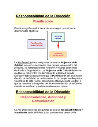 Planificar significa definir las acciones a seguir para alcanzar
determinados objetivos.
La Alta Dirección debe asegurarse de que los Objetivos de la
Calidad, incluso los necesarios para cumplir los requisitos del
producto, se establecen en las funciones y niveles pertinentes
dentro de la Organización. Los Objetivos de la Calidad deben ser
medibles y coherentes con la Política de la Calidad. La Alta
Dirección debe asegurarse de que la Planificación del Sistema de
Gestión de la Calidad se realiza con el fin de cumplir los Requisitos
Generales de esta Norma, así como los Objetivos de la Calidad. Y
que se mantiene la integridad del Sistema de Gestión de la Calidad
cuando se planifican y realizan cambios en el mismo.
La Alta Dirección debe asegurarse de que las responsabilidades y
autoridades están definidas y son comunicadas dentro de la
Responsabilidad de la Dirección
Planificación
Acciones
a seguir
Objetivos
de la Calidad
Planificación
de la Calidad
Responsabilidad de la Dirección
Responsabilidad, Autoridad y
Comunicación
 