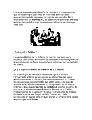 Los organismos de normalización de cada país producen normas
que se obtienen por consenso en reuniones donde asisten
representantes de la industria y de organismos estatales. De la
misma manera, las Normas ISO se obtienen por consenso entre los
representantes de los organismos de normalización enviados por
cada país.
¿Qué significa Calidad?
La palabra Calidad se ha definido de muchas maneras, pero
podemos decir que es el conjunto de características de un producto
o servicio que le confieren la aptitud para satisfacer las necesidades
del cliente.
¿Y qué significa Sistema de Gestión de la Calidad?
En primer lugar, es necesario definir que significa sistema.
Formalmente sistema es un conjunto de elementos que están
relacionados entre sí. Es decir, hablamos de sistema, no cuando
tenemos un grupo de elementos que están juntos, sino cuando
además están relacionados entre sí, trabajando todos en equipo.
Entonces, Sistema de Gestión de la Calidad significa disponer de
una serie de elementos como Procesos, Manual de la Calidad,
Procedimientos de Inspección y Ensayo, Instrucciones de Trabajo,
Plan de Capacitación, Registros de la Calidad, etc., todo
funcionando en equipo para producir bienes y servicios de la calidad
requerida por los Clientes.
 