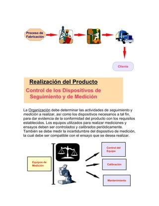 La Organización debe determinar las actividades de seguimiento y
medición a realizar, así como los dispositivos necesarios a tal fin,
para dar evidencia de la conformidad del producto con los requisitos
establecidos. Los equipos utilizados para realizar mediciones y
ensayos deben ser controlados y calibrados periódicamente.
También se debe medir la incertidumbre del dispositivo de medición,
la cual debe ser compatible con el ensayo que se desea realizar.
Cliente
Proceso de
Fabricación
Realización del Producto
Control de los Dispositivos de
Seguimiento y de Medición
Control del
Equipo
Calibración
Mantenimiento
Equipos de
Medición
 
