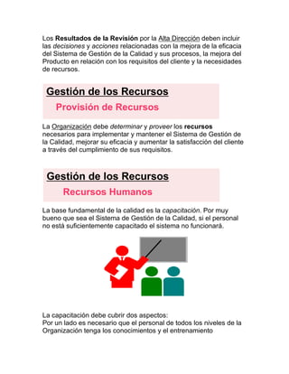 Los Resultados de la Revisión por la Alta Dirección deben incluir
las decisiones y acciones relacionadas con la mejora de la eficacia
del Sistema de Gestión de la Calidad y sus procesos, la mejora del
Producto en relación con los requisitos del cliente y la necesidades
de recursos.
La Organización debe determinar y proveer los recursos
necesarios para implementar y mantener el Sistema de Gestión de
la Calidad, mejorar su eficacia y aumentar la satisfacción del cliente
a través del cumplimiento de sus requisitos.
La base fundamental de la calidad es la capacitación. Por muy
bueno que sea el Sistema de Gestión de la Calidad, si el personal
no está suficientemente capacitado el sistema no funcionará.
La capacitación debe cubrir dos aspectos:
Por un lado es necesario que el personal de todos los niveles de la
Organización tenga los conocimientos y el entrenamiento
Gestión de los Recursos
Provisión de Recursos
Gestión de los Recursos
Recursos Humanos
 
