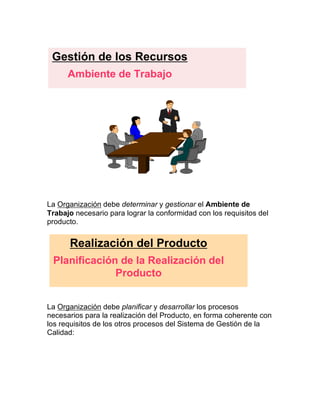 La Organización debe determinar y gestionar el Ambiente de
Trabajo necesario para lograr la conformidad con los requisitos del
producto.
La Organización debe planificar y desarrollar los procesos
necesarios para la realización del Producto, en forma coherente con
los requisitos de los otros procesos del Sistema de Gestión de la
Calidad:
Gestión de los Recursos
Ambiente de Trabajo
Realización del Producto
Planificación de la Realización del
Producto
 