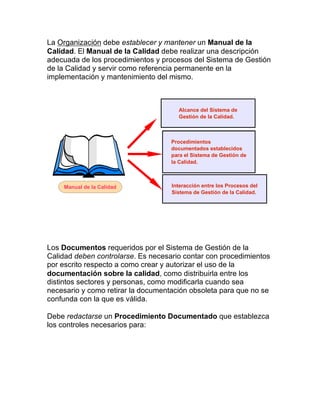 La Organización debe establecer y mantener un Manual de la
Calidad. El Manual de la Calidad debe realizar una descripción
adecuada de los procedimientos y procesos del Sistema de Gestión
de la Calidad y servir como referencia permanente en la
implementación y mantenimiento del mismo.
Los Documentos requeridos por el Sistema de Gestión de la
Calidad deben controlarse. Es necesario contar con procedimientos
por escrito respecto a como crear y autorizar el uso de la
documentación sobre la calidad, como distribuirla entre los
distintos sectores y personas, como modificarla cuando sea
necesario y como retirar la documentación obsoleta para que no se
confunda con la que es válida.
Debe redactarse un Procedimiento Documentado que establezca
los controles necesarios para:
Alcance del Sistema de
Gestión de la Calidad.
Interacción entre los Procesos del
Sistema de Gestión de la Calidad.
Procedimientos
documentados establecidos
para el Sistema de Gestión de
la Calidad.
Manual de la Calidad
 