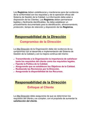 Los Registros deben establecerse y mantenerse para dar evidencia
de la conformidad con los requisitos y de la operación eficaz del
Sistema de Gestión de la Calidad. La información debe estar a
disposición de los Clientes. Los Registros deben permanecer
legibles y fácilmente identificables. Se debe establecer un
procedimiento documentado para la identificación, almacenamiento,
protección, tiempo de retención y disposición de los Registros.
La Alta Dirección de la Organización debe dar evidencia de su
compromiso con el desarrollo e implementación del Sistema de
Gestión de la Calidad y con la mejora continua del mismo:
  Transmitiendo a la Organización la importancia de satisfacer
tanto los requisitos del cliente como los requisitos legales.
  Fijando la Política de la Calidad.
  Asegurando que se establecen los Objetivos de la Calidad.
  Realizando las Revisiones por la Dirección.
  Asegurando la disponibilidad de los Recursos.
La Alta Dirección debe asegurarse de que se determinan los
requisitos del cliente y se cumplen, con el propósito de aumentar la
satisfacción del cliente.
Responsabilidad de la Dirección
Compromiso de la Dirección
Responsabilidad de la Dirección
Enfoque al Cliente
 