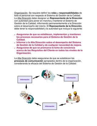 Organización. Se requiere definir los roles y responsabilidades de
todo el personal con respecto al Sistema de Gestión de la Calidad.
La Alta Dirección debe designar un Representante de la Dirección
con autoridad para poner en marcha y mantener el Sistema de
Gestión de la Calidad, informando permanentemente a la Dirección
sobre el desempeño del mismo. El Representante de la Dirección,
debe tener la responsabilidad y la autoridad que incluya lo siguiente:
  Asegurarse de que se establecen, implementan y mantienen
los procesos necesarios para el Sistema de Gestión de la
Calidad.
  Informar a la Alta Dirección sobre el desempeño del Sistema
de Gestión de la Calidad y de cualquier necesidad de mejora.
  Asegurarse de que se promueva la toma de conciencia
acerca de los Requisitos del Cliente en todos los niveles de la
Organización.
La Alta Dirección debe asegurarse de que se establecen los
procesos de comunicación apropiados dentro de la organización,
considerando la eficacia del Sistema de Gestión de la Calidad:
Información
Información
Información
 