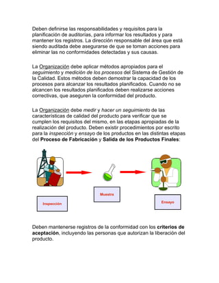 Deben definirse las responsabilidades y requisitos para la
planificación de auditorías, para informar los resultados y para
mantener los registros. La dirección responsable del área que está
siendo auditada debe asegurarse de que se toman acciones para
eliminar las no conformidades detectadas y sus causas.
La Organización debe aplicar métodos apropiados para el
seguimiento y medición de los procesos del Sistema de Gestión de
la Calidad. Estos métodos deben demostrar la capacidad de los
procesos para alcanzar los resultados planificados. Cuando no se
alcancen los resultados planificados deben realizarse acciones
correctivas, que aseguren la conformidad del producto.
La Organización debe medir y hacer un seguimiento de las
características de calidad del producto para verificar que se
cumplen los requisitos del mismo, en las etapas apropiadas de la
realización del producto. Deben existir procedimientos por escrito
para la inspección y ensayo de los productos en las distintas etapas
del Proceso de Fabricación y Salida de los Productos Finales:
Deben mantenerse registros de la conformidad con los criterios de
aceptación, incluyendo las personas que autorizan la liberación del
producto.
Inspección
Muestra
Ensayo
 